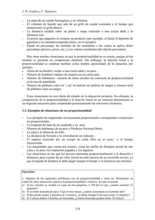 J. D. Godino y C. Batanero
- La masa de un cuerpo homogéneo y su volumen.
- El volumen de líquido que sale de un grifo de caudal constante y el tiempo que
mantenemos el grifo abierto.
- La distancia medida sobre un plano o mapa realizado a una escala dada y la
distancia real.
- El precio que pagamos al comprar un producto (por ejemplo, al llenar el depósito de
gasolina) y la cantidad comprada (litros, en el ejemplo).
- Fijado un porcentaje, las medidas de las cantidades a las cuales se aplica dicho
porcentaje (precios, pesos, etc.) y los valores resultantes del cálculo porcentual.
Hay otras muchas situaciones en que la proporcionalidad no es exacta, porque en las
mismas se presenta un componente aleatorio. Sin embargo, la función lineal y la
proporcionalidad se emplean también como modelo aproximado de la situación, por
ejemplo:
• Altura de un hombre /mujer a una cierta edad y su peso.
• Número de hombres/ número de mujeres en un cierto país.
• Número de habitantes / número de niños nacidos (la constante de proporcionalidad
es la tasa de natalidad).
• Número de glóbulos rojos en 1 cm3
al realizar un análisis de sangre y número total
de glóbulos rojos en sangre.
Estas situaciones no son objeto de estudio en la educación primaria. No obstante, la
comprensión de la proporcionalidad y la función lineal en un contexto determinista es
un requisito necesario para comprender posteriormente las relaciones aleatorias.
3.3. Ejemplos de situaciones de no proporcionalidad
- Los ejemplos de magnitudes inversamente proporcionales corresponden a relaciones
no proporcionales.
- La longitud del lado de un cuadrado y su área.
- Número de habitantes de un país y Producto Nacional Bruto.
- La edad y la altura de un niño.
- La distancia de frenado y la velocidad de un vehículo.
- El espacio recorrido por un cuerpo en caída libre en el vacío y el tiempo
transcurrido.
- Las magnitudes que varían por tramos, como las tarifas de franqueo postal de una
carta y su peso; los impuestos pagados y los ingresos.
- Las situaciones en las que los precios aumentan proporcionalmente a la duración o
distancia, pero a partir de un valor inicial no nulo (precio de un recorrido en taxi, ya
que la bajada de bandera se debe pagar aunque el tiempo o la distancia sea mínima).
Ejercicios:
1. Algunos de los siguientes problemas son de proporcionalidad y otros no. Determinar en
cuáles de estas situaciones aparece la proporcionalidad y resuelve las que se pueda:
a) Si los cereales se venden en cajas de tres paquetes, a 180 pts la caja, ¿cuánto costarán 12
paquetes?
b) Si un bebé aumenta de peso 3 kgr en tres meses, ¿cuánto aumentará en el primer año?
c) Pedro puede comer 2 pasteles en 3 minutos. ¿Cuánto tiempo le llevará comer 12 pasteles?
d) Si 5 chicas beben 3 botellas de limonada, ¿Cuánta limonada podrán beber 30 chicas?
174
 