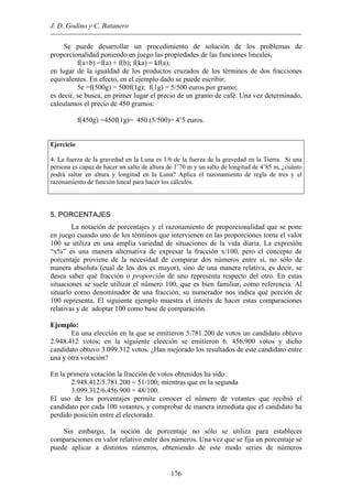 J. D. Godino y C. Batanero
Se puede desarrollar un procedimiento de solución de los problemas de
proporcionalidad poniendo en juego las propiedades de las funciones lineales,
f(a+b) =f(a) + f(b); f(ka) = kf(a),
en lugar de la igualdad de los productos cruzados de los términos de dos fracciones
equivalentes. En efecto, en el ejemplo dado se puede escribir:
5e =f(500g) = 500f(1g); f(1g) = 5/500 euros por gramo;
es decir, se busca, en primer lugar el precio de un gramo de café. Una vez determinado,
calculamos el precio de 450 gramos:
f(450g) =450f(1g)= 450.(5/500)= 4’5 euros.
Ejercicio
4. La fuerza de la gravedad en la Luna es 1/6 de la fuerza de la gravedad en la Tierra. Si una
persona es capaz de hacer un salto de altura de 1’70 m y un salto de longitud de 4’85 m, ¿cuánto
podrá saltar en altura y longitud en la Luna? Aplica el razonamiento de regla de tres y el
razonamiento de función lineal para hacer los cálculos.
5. PORCENTAJES
La notación de porcentajes y el razonamiento de proporcionalidad que se pone
en juego cuando uno de los términos que intervienen en las proporciones toma el valor
100 se utiliza en una amplia variedad de situaciones de la vida diaria. La expresión
“x%” es una manera alternativa de expresar la fracción x/100, pero el concepto de
porcentaje proviene de la necesidad de comparar dos números entre sí, no sólo de
manera absoluta (cual de los dos es mayor), sino de una manera relativa, es decir, se
desea saber qué fracción o proporción de uno representa respecto del otro. En estas
situaciones se suele utilizar el número 100, que es bien familiar, como referencia. Al
situarlo como denominador de una fracción, su numerador nos indica qué porción de
100 representa. El siguiente ejemplo muestra el interés de hacer estas comparaciones
relativas y de adoptar 100 como base de comparación.
Ejemplo:
En una elección en la que se emitieron 5.781.200 de votos un candidato obtuvo
2.948.412 votos; en la siguiente elección se emitieron 6. 456.900 votos y dicho
candidato obtuvo 3.099.312 votos. ¿Han mejorado los resultados de este candidato entre
una y otra votación?
En la primera votación la fracción de votos obtenidos ha sido:
2.948.412/5.781.200 = 51/100; mientras que en la segunda
3.099.312/6.456.900 = 48/100.
El uso de los porcentajes permite conocer el número de votantes que recibió el
candidato por cada 100 votantes, y comprobar de manera inmediata que el candidato ha
perdido posición entre el electorado.
Sin embargo, la noción de porcentaje no sólo se utiliza para establecer
comparaciones en valor relativo entre dos números. Una vez que se fija un porcentaje se
puede aplicar a distintos números, obteniendo de este modo series de números
176
 