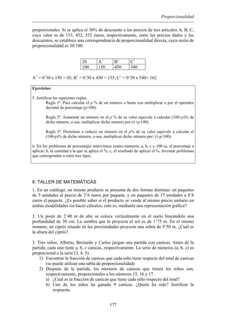 Proporcionalidad
proporcionales. Si se aplica el 30% de descuento a los precios de tres artículos A, B, C,
cuyo valor es de 153, 452, 532 euros, respectivamente, entre los precios dados y los
descuentos, se establece una correspondencia de proporcionalidad directa, cuya razón de
proporcionalidad es 30/100:
30 A’ B’ C’
100 150 450 540
A’ = 0’30 x 150 = 45; B’ = 0’30 x 450 = 135; C’ = 0’30 x 540= 162
Ejercicios:
5. Justificar las siguientes reglas:
Regla 1ª: Para calcular el p % de un número a basta con multiplicar a por el operador
decimal de porcentaje (p/100).
Regla 2ª: Aumentar un número en el p % de su valor equivale a calcular (100+p)% de
dicho número, o sea, multiplicar dicho número por (1+p/100).
Regla 3ª: Disminuir o reducir un número en el p% de su valor equivale a calcular el
(100-p)% de dicho número, o sea, multiplicar dicho número por: (1-p/100).
6. En los problemas de porcentajes intervienen cuatro números, a, b, c y 100 (a, el porcentaje a
aplicar; b, la cantidad a la que se aplica el %; c, el resultado de aplicar el %. Inventar problemas
que correspondan a estos tres tipos.
6. TALLER DE MATEMÁTICAS
1. En un catálogo, un mismo producto se presenta de dos formas distintas: en paquetes
de 5 unidades al precio de 2’6 euros por paquete, y en paquetes de 17 unidades a 8’8
euros el paquete. ¿Es posible saber si el producto se vende al mismo precio unitario en
ambas modalidades sin hacer cálculos, esto es, mediante una representación gráfica?
2. Un poste de 2’40 m de alto se coloca verticalmente en el suelo hincándolo una
profundidad de 30 cm. La sombra que le proyecta el sol es de 1’75 m. En el mismo
instante, un ciprés situado en las proximidades proyecta una sobra de 9’50 m. ¿Cuál es
la altura del ciprés?.
3. Tres niños, Alberto, Bernardo y Carlos juegan una partida con canicas. Antes de la
partida, cada uno tiene a, b, c canicas, respectivamente. La serie de números (a, b, c) es
proporcional a la serie (3, 4, 5).
1) Encontrar la fracción de canicas que cada niño tiene respecto del total de canicas
(se puede utilizar una tabla de proporcionalidad)
2) Después de la partida, los números de canicas que tienen los niños son,
respectivamente, proporcionales a los números 15, 16 y 17.
a) ¿Cuál es la fracción de canicas que tiene cada niño respecto del total?
b) Uno de los niños ha ganado 9 canicas. ¿Quién ha sido? Justificar la
respuesta.
177
 