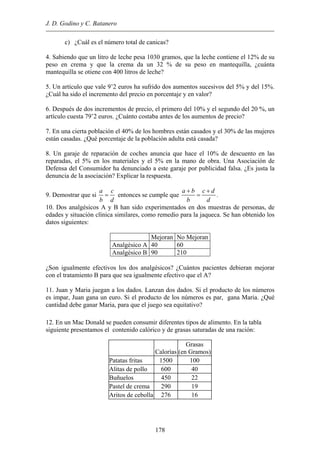 J. D. Godino y C. Batanero
c) ¿Cuál es el número total de canicas?
4. Sabiendo que un litro de leche pesa 1030 gramos, que la leche contiene el 12% de su
peso en crema y que la crema da un 32 % de su peso en mantequilla, ¿cuánta
mantequilla se otiene con 400 litros de leche?
5. Un artículo que vale 9’2 euros ha sufrido dos aumentos sucesivos del 5% y del 15%.
¿Cuál ha sido el incremento del precio en porcentaje y en valor?
6. Después de dos incrementos de precio, el primero del 10% y el segundo del 20 %, un
artículo cuesta 79’2 euros. ¿Cuánto costaba antes de los aumentos de precio?
7. En una cierta población el 40% de los hombres están casados y el 30% de las mujeres
están casadas. ¿Qué porcentaje de la población adulta está casada?
8. Un garaje de reparación de coches anuncia que hace el 10% de descuento en las
reparadas, el 5% en los materiales y el 5% en la mano de obra. Una Asociación de
Defensa del Consumidor ha denunciado a este garaje por publicidad falsa. ¿Es justa la
denuncia de la asociación? Explicar la respuesta.
9. Demostrar que si
a c
b d
= entonces se cumple que
a b c d
b d
+ +
= .
10. Dos analgésicos A y B han sido experimentados en dos muestras de personas, de
edades y situación clínica similares, como remedio para la jaqueca. Se han obtenido los
datos siguientes:
Mejoran No Mejoran
Analgésico A 40 60
Analgésico B 90 210
¿Son igualmente efectivos los dos analgésicos? ¿Cuántos pacientes debieran mejorar
con el tratamiento B para que sea igualmente efectivo que el A?
11. Juan y Maria juegan a los dados. Lanzan dos dados. Si el producto de los números
es impar, Juan gana un euro. Si el producto de los números es par, gana Maria. ¿Qué
cantidad debe ganar Maria, para que el juego sea equitativo?
12. En un Mac Donald se pueden consumir diferentes tipos de alimento. En la tabla
siguiente presentamos el contenido calórico y de grasas saturadas de una ración:
Calorías
Grasas
(en Gramos)
Patatas fritas 1500 100
Alitas de pollo 600 40
Buñuelos 450 22
Pastel de crema 290 19
Aritos de cebolla 276 16
178
 