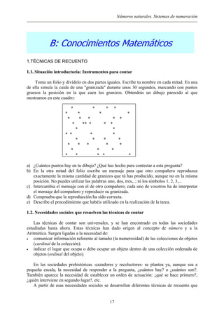 Números naturales. Sistemas de numeración
B: Conocimientos Matemáticos
1.TÉCNICAS DE RECUENTO
1.1. Situación introductoria: Instrumentos para contar
Toma un folio y divídelo en dos partes iguales. Escribe tu nombre en cada mitad. En una
de ella simula la caída de una "granizada" durante unos 30 segundos, marcando con puntos
gruesos la posición en la que caen los granizos. Obtendrás un dibujo parecido al que
mostramos en este cuadro:
* * * *
* * * *
* * * * *
* ** * * *
* *
* * * *
* * * *
* * * * *
* * *
* * * * *
a) ¿Cuántos puntos hay en tu dibujo? ¿Qué has hecho para contestar a esta pregunta?
b) En la otra mitad del folio escribe un mensaje para que otro compañero reproduzca
exactamente la misma cantidad de granizos que tú has producido, aunque no en la misma
posición. No puedes utilizar las palabras uno, dos, tres,..; ni los símbolos 1, 2, 3,...
c) Intercambia el mensaje con el de otro compañero; cada uno de vosotros ha de interpretar
el mensaje del compañero y reproducir su granizada.
d) Comprueba que la reproducción ha sido correcta.
e) Describe el procedimiento que habéis utilizado en la realización de la tarea.
1.2. Necesidades sociales que resuelven las técnicas de contar
Las técnicas de contar son universales, y se han encontrado en todas las sociedades
estudiadas hasta ahora. Estas técnicas han dado origen al concepto de número y a la
Aritmética. Surgen ligadas a la necesidad de:
• comunicar información referente al tamaño (la numerosidad) de las colecciones de objetos
(cardinal de la colección).
• indicar el lugar que ocupa o debe ocupar un objeto dentro de una colección ordenada de
objetos (ordinal del objeto).
En las sociedades prehistóricas -cazadores y recolectores- se plantea ya, aunque sea a
pequeña escala, la necesidad de responder a la pregunta, ¿cuántos hay? o ¿cuántos son?.
También aparece la necesidad de establecer un orden de actuación: ¿qué se hace primero?,
¿quién interviene en segundo lugar?, etc.
A partir de esas necesidades sociales se desarrollan diferentes técnicas de recuento que
17
 