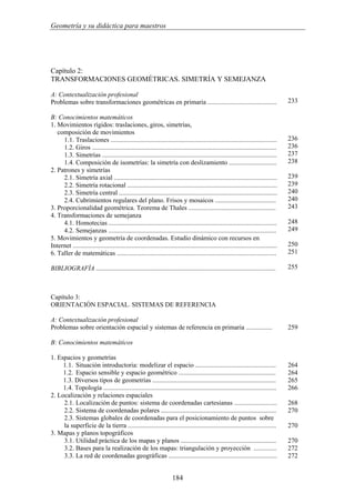 Geometría y su didáctica para maestros
Capítulo 2:
TRANSFORMACIONES GEOMÉTRICAS. SIMETRÍA Y SEMEJANZA
A: Contextualización profesional
Problemas sobre transformaciones geométricas en primaria ..........................................
B: Conocimientos matemáticos
1. Movimientos rígidos: traslaciones, giros, simetrías,
composición de movimientos
1.1. Traslaciones .....................................................................................................
1.2. Giros ................................................................................................................
1.3. Simetrías ..........................................................................................................
1.4. Composición de isometrías: la simetría con deslizamiento .............................
2. Patrones y simetrías
2.1. Simetría axial ...................................................................................................
2.2. Simetría rotacional ...........................................................................................
2.3. Simetría central ................................................................................................
2.4. Cubrimientos regulares del plano. Frisos y mosaicos .....................................
3. Proporcionalidad geométrica. Teorema de Thales .....................................................
4. Transformaciones de semejanza
4.1. Homotecias ......................................................................................................
4.2. Semejanzas ......................................................................................................
5. Movimientos y geometría de coordenadas. Estudio dinámico con recursos en
Internet ............................................................................................................................
6. Taller de matemáticas .................................................................................................
BIBLIOGRAFÍA .............................................................................................................
233
236
236
237
238
239
239
240
240
243
248
249
250
251
255
Capítulo 3:
ORIENTACIÓN ESPACIAL. SISTEMAS DE REFERENCIA
A: Contextualización profesional
Problemas sobre orientación espacial y sistemas de referencia en primaria ................
B: Conocimientos matemáticos
1. Espacios y geometrías
1.1. Situación introductoria: modelizar el espacio .................................................
1.2. Espacio sensible y espacio geométrico ...........................................................
1.3. Diversos tipos de geometrías ...........................................................................
1.4. Topología .........................................................................................................
2. Localización y relaciones espaciales
2.1. Localización de puntos: sistema de coordenadas cartesianas ..........................
2.2. Sistema de coordenadas polares ......................................................................
2.3. Sistemas globales de coordenadas para el posicionamiento de puntos sobre
la superficie de la tierra ..........................................................................................
3. Mapas y planos topográficos
3.1. Utilidad práctica de los mapas y planos ..........................................................
3.2. Bases para la realización de los mapas: triangulación y proyección ..............
3.3. La red de coordenadas geográficas ..................................................................
259
264
264
265
266
268
270
270
270
272
272
184
 