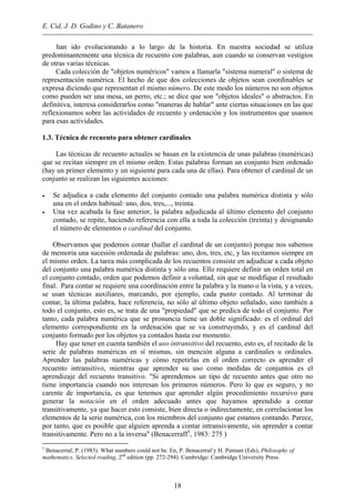 E. Cid, J. D. Godino y C. Batanero
han ido evolucionando a lo largo de la historia. En nuestra sociedad se utiliza
predominantemente una técnica de recuento con palabras, aun cuando se conservan vestigios
de otras varias técnicas.
Cada colección de "objetos numéricos" vamos a llamarla "sistema numeral" o sistema de
representación numérica. El hecho de que dos colecciones de objetos sean coordinables se
expresa diciendo que representan el mismo número. De este modo los números no son objetos
como pueden ser una mesa, un perro, etc.; se dice que son "objetos ideales" o abstractos. En
definitiva, interesa considerarlos como "maneras de hablar" ante ciertas situaciones en las que
reflexionamos sobre las actividades de recuento y ordenación y los instrumentos que usamos
para esas actividades.
1.3. Técnica de recuento para obtener cardinales
Las técnicas de recuento actuales se basan en la existencia de unas palabras (numéricas)
que se recitan siempre en el mismo orden. Estas palabras forman un conjunto bien ordenado
(hay un primer elemento y un siguiente para cada una de ellas). Para obtener el cardinal de un
conjunto se realizan las siguientes acciones:
• Se adjudica a cada elemento del conjunto contado una palabra numérica distinta y sólo
una en el orden habitual: uno, dos, tres,..., treinta.
• Una vez acabada la fase anterior, la palabra adjudicada al último elemento del conjunto
contado, se repite, haciendo referencia con ella a toda la colección (treinta) y designando
el número de elementos o cardinal del conjunto.
Observamos que podemos contar (hallar el cardinal de un conjunto) porque nos sabemos
de memoria una sucesión ordenada de palabras: uno, dos, tres, etc, y las recitamos siempre en
el mismo orden. La tarea más complicada de los recuentos consiste en adjudicar a cada objeto
del conjunto una palabra numérica distinta y sólo una. Ello requiere definir un orden total en
el conjunto contado, orden que podemos definir a voluntad, sin que se modifique el resultado
final. Para contar se requiere una coordinación entre la palabra y la mano o la vista, y a veces,
se usan técnicas auxiliares, marcando, por ejemplo, cada punto contado. Al terminar de
contar, la última palabra, hace referencia, no sólo al último objeto señalado, sino también a
todo el conjunto, esto es, se trata de una "propiedad" que se predica de todo el conjunto. Por
tanto, cada palabra numérica que se pronuncia tiene un doble significado: es el ordinal del
elemento correspondiente en la ordenación que se va construyendo, y es el cardinal del
conjunto formado por los objetos ya contados hasta ese momento.
Hay que tener en cuenta también el uso intransitivo del recuento, esto es, el recitado de la
serie de palabras numéricas en sí mismas, sin mención alguna a cardinales u ordinales.
Aprender las palabras numéricas y cómo repetirlas en el orden correcto es aprender el
recuento intransitivo, mientras que aprender su uso como medidas de conjuntos es el
aprendizaje del recuento transitivo. "Si aprendemos un tipo de recuento antes que otro no
tiene importancia cuando nos interesan los primeros números. Pero lo que es seguro, y no
carente de importancia, es que tenemos que aprender algún procedimiento recursivo para
generar la notación en el orden adecuado antes que hayamos aprendido a contar
transitivamente, ya que hacer esto consiste, bien directa o indirectamente, en correlacionar los
elementos de la serie numérica, con los miembros del conjunto que estamos contando. Parece,
por tanto, que es posible que alguien aprenda a contar intransivamente, sin aprender a contar
transitivamente. Pero no a la inversa" (Benacerraff1
, 1983: 275 )
1
Benacerraf, P. (1983). What numbers could not be. En, P. Benacerraf y H. Putnam (Eds), Philosophy of
mathematics. Selected reading, 2nd
edition (pp. 272-294). Cambridge: Cambridge University Press.
18
 