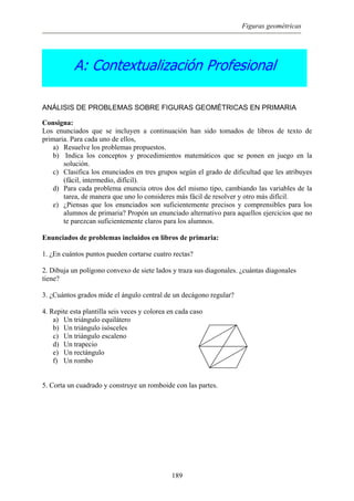 Figuras geométricas
A: Contextualización Profesional
ANÁLISIS DE PROBLEMAS SOBRE FIGURAS GEOMÉTRICAS EN PRIMARIA
Consigna:
Los enunciados que se incluyen a continuación han sido tomados de libros de texto de
primaria. Para cada uno de ellos,
a) Resuelve los problemas propuestos.
b) Indica los conceptos y procedimientos matemáticos que se ponen en juego en la
solución.
c) Clasifica los enunciados en tres grupos según el grado de dificultad que les atribuyes
(fácil, intermedio, difícil).
d) Para cada problema enuncia otros dos del mismo tipo, cambiando las variables de la
tarea, de manera que uno lo consideres más fácil de resolver y otro más difícil.
e) ¿Piensas que los enunciados son suficientemente precisos y comprensibles para los
alumnos de primaria? Propón un enunciado alternativo para aquellos ejercicios que no
te parezcan suficientemente claros para los alumnos.
Enunciados de problemas incluidos en libros de primaria:
1. ¿En cuántos puntos pueden cortarse cuatro rectas?
2. Dibuja un polígono convexo de siete lados y traza sus diagonales. ¿cuántas diagonales
tiene?
3. ¿Cuántos grados mide el ángulo central de un decágono regular?
4. Repite esta plantilla seis veces y colorea en cada caso
a) Un triángulo equilátero
b) Un triángulo isósceles
c) Un triángulo escaleno
d) Un trapecio
e) Un rectángulo
f) Un rombo
5. Corta un cuadrado y construye un romboide con las partes.
189
 