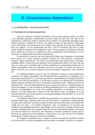 J. D. Godino y F. Ruiz
B: Conocimientos Matemáticos
1. LA GEOMETRÍA Y SUS APLICACIONES
1.1. Naturaleza de los objetos geométricos
Antes de comenzar a estudiar la geometría y de ver cómo podemos ayudar a los niños
a que aprendan geometría, consideramos necesario aclarar de qué trata esta rama de las
matemáticas y reflexionar sobre la naturaleza de sus objetos. El significado etimológico de la
palabra geometría, “medida de la tierra”, nos indica su origen de tipo práctico, relacionado
con las actividades de reconstrucción de los límites de las parcelas de terreno que tenían que
hacer los egipcios, tras las inundaciones del Nilo. Pero la Geometría dejó hace ya hace
mucho tiempo de ocuparse de la medida de la tierra. Con los griegos la geometría se interesó
por el mundo de las formas, la identificación de sus componentes más elementales y de las
relaciones y combinaciones entre dichos componentes.
La geometría se ocupa de una clase especial de objetos que designamos con palabras
como, punto, recta, plano, triángulo, polígono, poliedro, etc. Tales términos y expresiones
designan “figuras geométricas”, las cuales son consideradas como abstracciones, conceptos,
entidades ideales o representaciones generales de una categoría de objetos. Por tanto, hay que
tener en cuenta que la naturaleza de los entes geométricos es esencialmente distinta de los
objetos perceptibles, como este ordenador, una mesa o un árbol. Un punto, una línea, un
plano, un círculo, etc., no tienen ninguna consistencia material, ningún peso, color, densidad,
etc.
Un problema didáctico crucial es que con frecuencia usamos la misma palabra para
referimos a los objetos perceptibles con determinada forma geométrica (“el triángulo es un
instrumento de percusión”) y al concepto geométrico correspondiente (el triángulo isósceles).
Además, en la clase de matemáticas, y en los textos escolares no se diferencian los dos planos
(objeto abstracto, realidad concreta) y encontramos expresiones como: “Dibuja una recta (un
triángulo, etc)”. Como entidades abstractas que son, parece obvio que no se puede dibujar una
recta o un triángulo. Lo que se dibuja es un objeto perceptible que evoca o simboliza el objeto
abstracto correspondiente. La recta, como entidad matemática, es ilimitada y carece de
espesor, no así los dibujos que se hacen de ella. Del mismo modo, un triángulo no es una
pieza de material de una forma especial, ni una imagen dibujada sobre el papel: Es una forma
controlada por su definición.
Las entidades matemáticas y también las geométricas son creadas en última instancia
mediante definiciones, reglas que fijan el uso de los términos y expresiones. Ciertamente que
no serán reglas arbitrarias, sino que se harán de manera que sean útiles para la descripción del
mundo que nos rodea –o de mundos imaginarios-, pero su naturaleza es la que hace que
establecer una propiedad geométrica (por ejemplo, que la suma de los ángulos interiores de
cualquier triángulo plano sea un ángulo llano) sea un acto esencialmente distinto a descubrir
que todos los leones son carnívoros. Esta naturaleza es de tipo “gramatical” (puesto que se
deriva de las reglas de uso de las palabras y expresiones) y es la que concede a las entidades
matemáticas su carácter necesario, universal y atemporal.
El “lenguaje” geométrico tiene su origen en nuestra necesidad de describir el mundo
de las formas de los cuerpos perceptibles que nos rodean, su tamaño y posición en el espacio.
192
 
