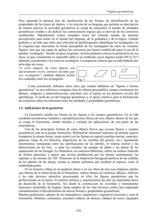 Figuras geométricas
Pero superada la primera fase de clasificación de las formas, de identificación de las
propiedades de las clases de objetos y la creación de un lenguaje que permita su descripción
de manera precisa, la actividad geométrica se ocupa de estructurar el mundo de entidades
geométricas creadas y de deducir las consecuencias lógicas que se derivan de los convenios
establecidos. Rápidamente somos arrojados fuera del cómodo mundo de nuestras
percepciones para entrar en el mundo del lenguaje, de la gramática y de la lógica. Cuando
pedimos a un niño que entre una colección de paralelogramos identifique los rectángulos, no
le exigimos que discrimine la forma perceptible de los rectángulos de entre las restantes
figuras, sino que sea capaz de aplicar los convenios que hemos establecido para el uso de la
palabra ‘rectángulo’. Siendo un poco exigentes, incluso podemos criticar la pertinencia de esa
tarea, ya que visualmente es imposible saber si un romboide cuyos ángulos miden 89º (y 91º)
debemos considerarlo o no como un rectángulo. La respuesta correcta que un niño debería dar
sería algo así como,
“si estos ángulos de estas figuras son
efectivamente rectos, entonces decimos que
son rectángulos”; también debería incluir
los cuadrados entre los rectángulos. Fig. 1
Como conclusión, debemos tener claro que cuando hablamos de “figuras o formas
geométricas” no nos referimos a ninguna clase de objetos perceptibles, aunque ciertamente los
dibujos, imágenes y materializaciones concretas son, al menos en los primeros niveles del
aprendizaje, la razón de ser del lenguaje geométrico y el apoyo intuitivo para la formulación
de conjeturas sobre las relaciones entre las entidades y propiedades geométricas.
1.2. Aplicaciones de la geometría
La Geometría estudia las formas de las figuras y los cuerpos geométricos. En la vida
cotidiana encontramos modelos y ejemplificaciones físicas de esos objetos ideales de los que
se ocupa la Geometría, siendo muchas y variadas las aplicaciones de esta parte de las
matemáticas.
Una de las principales fuentes de estos objetos físicos que evocan figuras y cuerpos
geométricos está en la propia Naturaleza. Multitud de elementos naturales de distinta especie
comparten la misma forma, como ocurre con las formas en espiral (conchas marina, caracoles,
galaxias, hojas de los helechos, disposición de las semillas del girasol, etc.). Igualmente
encontramos semejanzas entre las ramificaciones de los árboles, el sistema arterial y las
bifurcaciones de los ríos, o entre los cristales, las pompas de jabón y las placas de los
caparazones de las tortugas. La Naturaleza, en contextos diferentes, utiliza un número reducido
de formas parecidas, y parece que tuviese predilección por las formas serpenteantes, las
espirales y las uniones de 120º. Pensemos en la disposición hexagonal perfecta de las celdillas
de los panales de las abejas, siendo su interior poliedros que recubren el espacio, como el
rombododecaedro.
El ser humano refleja en su quehacer diario y en sus obras de arte esas imágenes ideales
que obtiene de la observación de la Naturaleza: realiza objetos de cerámica, dibujos, edificios
y los más diversos utensilios proyectando en ellos las figuras geométricas que ha
perfeccionado en la mente. El entorno artístico y arquitectónico ha sido un importante factor
de desarrollo de la Geometría. Así desde la construcción de viviendas o monumentos
funerarios (pirámides de Egipto), hasta templos de los más diversos estilos han impulsado
constantemente el descubrimiento de nuevas formas y propiedades geométricas.
Muchas profesiones, además de los matemáticos, arquitectos e ingenieros necesitan y usan la
Geometría: albañiles, ceramistas, artesanos (objetos de taracea, trabajos de cuero, repujados
193
 