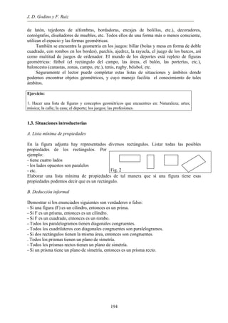 J. D. Godino y F. Ruiz
de latón, tejedores de alfombras, bordadoras, encajes de bolillos, etc.), decoradores,
coreógrafos, diseñadores de muebles, etc. Todos ellos de una forma más o menos consciente,
utilizan el espacio y las formas geométricas.
También se encuentra la geometría en los juegos: billar (bolas y mesa en forma de doble
cuadrado, con rombos en los bordes), parchís, ajedrez, la rayuela, el juego de los barcos, así
como multitud de juegos de ordenador. El mundo de los deportes está repleto de figuras
geométricas: fútbol (el rectángulo del campo, las áreas, el balón, las porterías, etc.),
baloncesto (canastas, zonas, campo, etc.), tenis, rugby, béisbol, etc.
Seguramente el lector puede completar estas listas de situaciones y ámbitos donde
podemos encontrar objetos geométricos, y cuyo manejo facilita el conocimiento de tales
ámbitos.
Ejercicio:
1. Hacer una lista de figuras y conceptos geométricos que encuentres en: Naturaleza; artes;
música; la calle; la casa; el deporte; los juegos; las profesiones.
1.3. Situaciones introductorias
A. Lista mínima de propiedades
En la figura adjunta hay representados diversos rectángulos. Listar todas las posibles
propiedades de los rectángulos. Por
ejemplo:
- tiene cuatro lados
- los lados opuestos son paralelos
- etc.
Elaborar una lista mínima de propiedades de tal manera que si una figura tiene esas
propiedades podemos decir que es un rectángulo.
Fig. 2
B. Deducción informal
Demostrar si los enunciados siguientes son verdaderos o falso:
- Si una figura (F) es un cilindro, entonces es un prima.
- Si F es un prisma, entonces es un cilindro.
- Si F es un cuadrado, entonces es un rombo.
- Todos los paralelogramos tienen diagonales congruentes.
- Todos los cuadriláteros con diagonales congruentes son paralelogramos.
- Si dos rectángulos tienen la misma área, entonces son congruentes.
. Todos los prismas tienen un plano de simetría.
- Todos los prismas rectos tienen un plano de simetría.
- Si un prisma tiene un plano de simetría, entonces es un prisma recto.
194
 