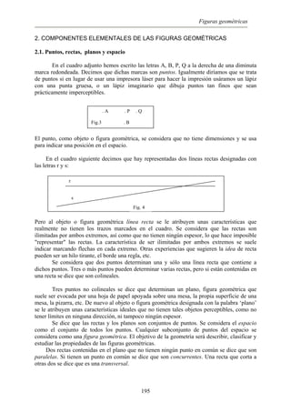 Figuras geométricas
2. COMPONENTES ELEMENTALES DE LAS FIGURAS GEOMÉTRICAS
2.1. Puntos, rectas, planos y espacio
En el cuadro adjunto hemos escrito las letras A, B, P, Q a la derecha de una diminuta
marca redondeada. Decimos que dichas marcas son puntos. Igualmente diríamos que se trata
de puntos si en lugar de usar una impresora láser para hacer la impresión usáramos un lápiz
con una punta gruesa, o un lápiz imaginario que dibuja puntos tan finos que sean
prácticamente imperceptibles.
. A . P . Q
Fig.3 . B
El punto, como objeto o figura geométrica, se considera que no tiene dimensiones y se usa
para indicar una posición en el espacio.
En el cuadro siguiente decimos que hay representadas dos líneas rectas designadas con
las letras r y s:
Fig. 4
r
s
Pero al objeto o figura geométrica línea recta se le atribuyen unas características que
realmente no tienen los trazos marcados en el cuadro. Se considera que las rectas son
ilimitadas por ambos extremos, así como que no tienen ningún espesor, lo que hace imposible
"representar" las rectas. La característica de ser ilimitadas por ambos extremos se suele
indicar marcando flechas en cada extremo. Otras experiencias que sugieren la idea de recta
pueden ser un hilo tirante, el borde una regla, etc.
Se considera que dos puntos determinan una y sólo una línea recta que contiene a
dichos puntos. Tres o más puntos pueden determinar varias rectas, pero si están contenidas en
una recta se dice que son colineales.
Tres puntos no colineales se dice que determinan un plano, figura geométrica que
suele ser evocada por una hoja de papel apoyada sobre una mesa, la propia superficie de una
mesa, la pizarra, etc. De nuevo al objeto o figura geométrica designada con la palabra ‘plano’
se le atribuyen unas características ideales que no tienen tales objetos perceptibles, como no
tener límites en ninguna dirección, ni tampoco ningún espesor.
Se dice que las rectas y los planos son conjuntos de puntos. Se considera el espacio
como el conjunto de todos los puntos. Cualquier subconjunto de puntos del espacio se
considera como una figura geométrica. El objetivo de la geometría será describir, clasificar y
estudiar las propiedades de las figuras geométricas.
Dos rectas contenidas en el plano que no tienen ningún punto en común se dice que son
paralelas. Si tienen un punto en común se dice que son concurrentes. Una recta que corta a
otras dos se dice que es una transversal.
195
 
