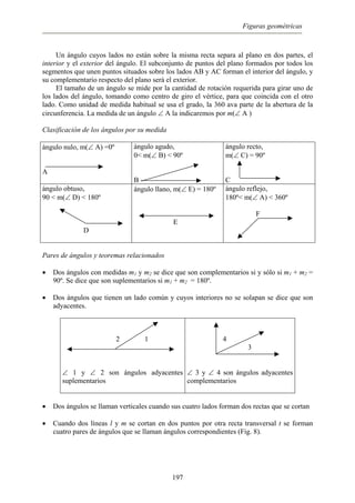 Figuras geométricas
Un ángulo cuyos lados no están sobre la misma recta separa al plano en dos partes, el
interior y el exterior del ángulo. El subconjunto de puntos del plano formados por todos los
segmentos que unen puntos situados sobre los lados AB y AC forman el interior del ángulo, y
su complementario respecto del plano será el exterior.
El tamaño de un ángulo se mide por la cantidad de rotación requerida para girar uno de
los lados del ángulo, tomando como centro de giro el vértice, para que coincida con el otro
lado. Como unidad de medida habitual se usa el grado, la 360 ava parte de la abertura de la
circunferencia. La medida de un ángulo ∠ A la indicaremos por m(∠ A )
Clasificación de los ángulos por su medida
ángulo nulo, m(∠ A) =0º
A
ángulo agudo,
0< m(∠ B) < 90º
B
ángulo recto,
m(∠ C) = 90º
C
ángulo obtuso,
90 < m(∠ D) < 180º
D
ángulo llano, m(∠ E) = 180º
E
ángulo reflejo,
180º< m(∠ A) < 360º
F
Pares de ángulos y teoremas relacionados
• Dos ángulos con medidas m1 y m2 se dice que son complementarios si y sólo si m1 + m2 =
90º. Se dice que son suplementarios si m1 + m2 = 180º.
• Dos ángulos que tienen un lado común y cuyos interiores no se solapan se dice que son
adyacentes.
2 1
∠ 1 y ∠ 2 son ángulos adyacentes
suplementarios
4
3
∠ 3 y ∠ 4 son ángulos adyacentes
complementarios
• Dos ángulos se llaman verticales cuando sus cuatro lados forman dos rectas que se cortan
• Cuando dos líneas l y m se cortan en dos puntos por otra recta transversal t se forman
cuatro pares de ángulos que se llaman ángulos correspondientes (Fig. 8).
197
 