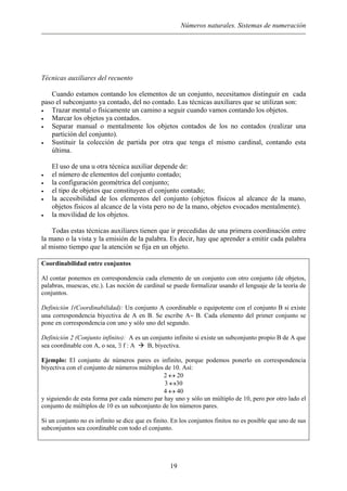 Números naturales. Sistemas de numeración
Técnicas auxiliares del recuento
Cuando estamos contando los elementos de un conjunto, necesitamos distinguir en cada
paso el subconjunto ya contado, del no contado. Las técnicas auxiliares que se utilizan son:
• Trazar mental o físicamente un camino a seguir cuando vamos contando los objetos.
• Marcar los objetos ya contados.
• Separar manual o mentalmente los objetos contados de los no contados (realizar una
partición del conjunto).
• Sustituir la colección de partida por otra que tenga el mismo cardinal, contando esta
última.
El uso de una u otra técnica auxiliar depende de:
• el número de elementos del conjunto contado;
• la configuración geométrica del conjunto;
• el tipo de objetos que constituyen el conjunto contado;
• la accesibilidad de los elementos del conjunto (objetos físicos al alcance de la mano,
objetos físicos al alcance de la vista pero no de la mano, objetos evocados mentalmente).
• la movilidad de los objetos.
Todas estas técnicas auxiliares tienen que ir precedidas de una primera coordinación entre
la mano o la vista y la emisión de la palabra. Es decir, hay que aprender a emitir cada palabra
al mismo tiempo que la atención se fija en un objeto.
Coordinabilidad entre conjuntos
Al contar ponemos en correspondencia cada elemento de un conjunto con otro conjunto (de objetos,
palabras, muescas, etc.). Las noción de cardinal se puede formalizar usando el lenguaje de la teoría de
conjuntos.
Definición 1(Coordinabilidad): Un conjunto A coordinable o equipotente con el conjunto B si existe
una correspondencia biyectiva de A en B. Se escribe A∼ B. Cada elemento del primer conjunto se
pone en correspondencia con uno y sólo uno del segundo.
Definición 2 (Conjunto infinito): A es un conjunto infinito si existe un subconjunto propio B de A que
sea coordinable con A, o sea, ∃ f : A B, biyectiva.
Ejemplo: El conjunto de números pares es infinito, porque podemos ponerlo en correspondencia
biyectiva con el conjunto de números múltiplos de 10. Así:
2 ↔ 20
3 ↔30
4 ↔ 40
y siguiendo de esta forma por cada número par hay uno y sólo un múltiplo de 10, pero por otro lado el
conjunto de múltiplos de 10 es un subconjunto de los números pares.
Si un conjunto no es infinito se dice que es finito. En los conjuntos finitos no es posible que uno de sus
subconjuntos sea coordinable con todo el conjunto.
19
 