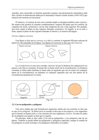 Figuras geométricas
sencillos, pero enunciada en términos generales requiere una demostración matemática nada
fácil. Incluso la demostración dada por el matemático francés Camile Jordan (1838-1922) que
enunció este teorema era incorrecta.
El interior y el exterior de una curva cerrada simple se designan también como regiones.
De manera más general el conjunto complementario, respecto del plano que las contiene, de
conjuntos de rectas, semirectas y curvas está compuesto de una o más regiones. Por ejemplo,
una recta separa al plano en dos regiones llamadas semiplanos. Un ángulo, si no es nulo o
llano, separa al plano en dos regiones llamadas el interior y el exterior del ángulo.
Curvas y figuras convexas
Una figura se dice que es convexa, si y sólo si, contiene el segmento PQ para cada par de
puntos P y Q contenidos en la figura. Las figuras no convexas se dice que son cóncavas.
Figuras convexas: Figuras cóncavas:
Fig. 9
La circunferencia es una curva cerrada, convexa, tal que la distancia de cualquiera de sus
puntos a otro fijo es constante. El punto fijo se llama centro de la circunferencia y la distancia
constante se llama radio (también se llama radio al segmento que uno el centro con cualquier
punto de la circunferencia; un diámetro es cualquier segmento que une dos puntos de la
circunferencia pasando por el centro.
diámetro
tangente
sector
circular
segmento
circular círculo
Fig. 10
3.2. Curvas poligonales y polígonos
Una curva simple que está formada por segmentos unidos por sus extremos se dice que
es una curva poligonal . Si dicha curva es cerrada se dice que es un polígono: a los segmentos
que la forman se llaman lados y a los extremos de esos segmentos, vértices. Si todos los lados
de un polígono son iguales se dice que es regular.
En principio, nada se dice sobre si las curvas poligonales, y los polígonos, han de ser
planos. También se puede hablar de poligonales y polígonos espaciales, aunque el estudio de
los polígonos se suele restringir a los polígonos contenidos en el plano.
199
 