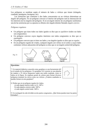 J. D. Godino y F. Ruiz
Los polígonos se nombran según el número de lados o vértices que tienen (triángulo,
cuadrado, pentágono, hexágono, etc).
Las semirectas que contienen a dos lados concurrentes en un vértices determinan un
ángulo del polígono. En un polígono convexo el interior del polígono será la intersección de
los interiores de los ángulos del polígono. Si en un ángulo interior de un polígono sustituimos
una de las semirectas por su opuesta se obtiene otro ángulo distinto llamado ángulo exterior.
Polígonos regulares
• Un polígono que tiene todos sus lados iguales se dice que es equilátero (todos sus lados
son congruentes).
• Un polígono convexo cuyos ángulos interiores son todos congruentes se dice que es
equiángulo.
• Un polígono convexo que es tiene sus lados y sus ángulos iguales se dice que es regular.
• En un polígono regular de n lados, cualquier ángulo con vértice en el centro y cuyos lados
contienen vértices adyacentes del polígono se dice que es un ángulo central del polígono.
Hexágono Hexágono Hexágono
equilátero equiángulo regular
Fig. 11
. . . . .
. . . . .
. . . . .
. . . . .
. . . . .
Ejercicios:
7. Un material didáctico conocido como geoplano es una herramienta útil
en el estudio de los polígonos. Un geoplano 5x5 consiste en una plancha
de madera y 25 clavos dispuestos según una malla cuadrada, como se
indica en la figura. Se emplean gomas de colores para formar diversos
polígonos tomando los clavos como sus vértices. ¿Cuántos cuadrados se
pueden formar en este geoplano?
8. Probar que en un polígono regular de n lados,
a) cada ángulo interior mide: (n-2). 180º/n
b) cada ángulos exterior mide: 360º/n
c) cada ángulo central mide: 360º/n
9. Un rectángulo ha sido dividido en dos partes congruentes. ¿Qúe forma pueden tener las partes
formadas?
200
 