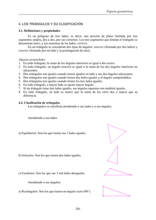 Figuras geométricas
4. LOS TRIÁNGULOS Y SU CLASIFICACIÓN
4.1. Definiciones y propiedades
Es un polígono de tres lados, es decir, una porción de plano limitada por tres
segmentos unidos, dos a dos, por sus extremos. Los tres segmentos que limitan el triángulo se
denominan lados, y los extremos de los lados, vértices.
En un triángulo se consideran dos tipos de ángulos: interior (formado por dos lados) y
exterior (formado por un lado y la prolongación de otro).
Algunas propiedades
1. En todo triángulo, la suma de los ángulos interiores es igual a dos rectos.
2. En todo triángulo, un ángulo exterior es igual a la suma de los dos ángulos interiores no
adyacentes.
3. Dos triángulos son iguales cuando tienen iguales un lado y sus dos ángulos adyacentes.
4. Dos triángulos son iguales cuando tienen dos lados iguales y el ángulo comprendidos.
5. Dos triángulos son iguales cuando tienen los tres lados iguales.
6. En todo triángulo, a mayor lado se opone mayor ángulo.
7. Si un triángulo tiene dos lados iguales, sus ángulos opuestos son también iguales.
8. En todo triángulo, un lado es menor que la suma de los otros dos y mayor que su
diferencia.
4.2. Clasificación de triángulos
Los triángulos se clasifican atendiendo a sus lados y a sus ángulos.
Atendiendo a sus lados
a) Equiláteros: Son los que tienen sus 3 lados iguales.
b) Isósceles: Son los que tienen dos lados iguales.
c) Escalenos: Son los que sus 3 son lados desiguales.
Atendiendo a sus ángulos:
a) Rectángulos: Son los que tienen un ángulo recto (90°).
201
 