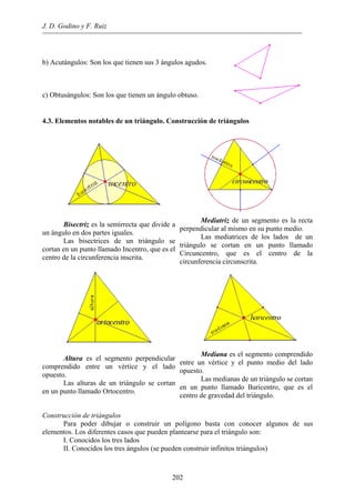 J. D. Godino y F. Ruiz
b) Acutángulos: Son los que tienen sus 3 ángulos agudos.
c) Obtusángulos: Son los que tienen un ángulo obtuso.
4.3. Elementos notables de un triángulo. Construcción de triángulos
Bisectriz es la semirrecta que divide a
un ángulo en dos partes iguales.
Las bisectrices de un triángulo se
cortan en un punto llamado Incentro, que es el
centro de la circunferencia inscrita.
Mediatriz de un segmento es la recta
perpendicular al mismo en su punto medio.
Las mediatrices de los lados de un
triángulo se cortan en un punto llamado
Circuncentro, que es el centro de la
circunferencia circunscrita.
Altura es el segmento perpendicular
comprendido entre un vértice y el lado
opuesto.
Las alturas de un triángulo se cortan
en un punto llamado Ortocentro.
Mediana es el segmento comprendido
entre un vértice y el punto medio del lado
opuesto.
Las medianas de un triángulo se cortan
en un punto llamado Baricentro, que es el
centro de gravedad del triángulo.
Construcción de triángulos
Para poder dibujar o construir un polígono basta con conocer algunos de sus
elementos. Los diferentes casos que pueden plantearse para el triángulo son:
I. Conocidos los tres lados
II. Conocidos los tres ángulos (se pueden construir infinitos triángulos)
202
 