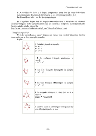 Figuras geométricas
III. Conocidos dos lados y el ángulo comprendido entre ellos (el tercer lado viene
automáticamente determinado por situarse en los extremos de los otros dos)
IV. Conocido un lado y los dos ángulos contiguos
En la siguiente página web del proyecto Descartes tienes la posibilidad de construir
diversos triángulos en los supuestos anteriores, así como la de comprobar experimentalmente
las propiedades citadas más arriba.
http://www.cnice.mecd.es/Descartes/1y2_eso/Triangulos/Triangu1.htm
Triángulos imposibles
No todas las medidas de lados y ángulos son buenas para construir triángulos. Existen
unas reglas que se deben cumplir para ello.
Reglas
1. En todo triángulo se cumple:
a + b > c
b + c > a
a + c > b
2. En cualquier triángulo acutángulo se
cumple:
c2
< a2
+ b2
.
3. En todo triángulo rectángulo se cumple:
c2
= a2
+ b2
.
4. En todo triángulo obtusángulo se cumple:
c2
> a2
+ b2
.
5. En cualquier triángulo es cierto que, a < b, si
y solo si
ángulo A < ángulo B.
6. Los tres lados de un triángulo son iguales si y
solo si los tres ángulos lo son.
203
 