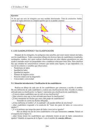J. D. Godino y F. Ruiz
Ejercicio:
10. He aquí una serie de triángulos con unas medidas determinadas. Trata de construirlos. Señala
cuál de las reglas anteriores no cumplen aquellos que no se puedan construir:
204
5. LOS CUADRILÁTEROS Y SU CLASIFICACIÓN
Después de los triángulos, los polígonos más sencillos, por tener menor número de lados,
son los cuadriláteros. Todos conocemos dibujos de diversos tipos de cuadriláteros (cuadrados,
rectángulos, rombos, etc.) pero realizar clasificaciones de estos objetos geométricos no solo
ayuda a entender mejor sus propiedades sino a establecer relaciones entre ellos. Para clasificar
hay que estudiar las características comunes que tienen estas figuras, lo que dependerá a su
vez de los criterios o variables que observemos:
- Paralelismo de lados
- Igualdad de lados
- Igualdad de ángulos
- Número de ángulos rectos
- Posición relativa de las diagonales
- Concavidad y convexidad
5.1. Situación introductoria: Clasificación de los cuadriláteros
Realiza un dibujo de cada uno de los cuadriláteros que conozcas y escribe el nombre.
Da una definición de cada cuadrilátero y realiza una clasificación de ellos. Escribe el criterio
utilizado para su clasificación. La figura 1 representa una clasificación de cuadriláteros.
- ¿Conoces algún cuadrilátero que no esté en esa clasificación?
- ¿Qué criterios crees que se han utilizado para hacer la clasificación?
- ¿Cómo interpretas las flechas que unen cada grupo de cuadriláteros?
Teniendo en cuenta las flechas dibujadas
- ¿Cómo definirías el rombo? ¿Y el cuadrado? ¿Se pueden definir de otra forma?
- ¿Qué cuadrilátero responde a la condición de “tener dos pares de lados no consecutivos
iguales”?
- ¿Y si le pedimos que tenga dos pares de lados consecutivos iguales?
Haz un dibujo de uno de estos cuadriláteros a los que llamaremos cometas. Sitúalo en
el esquema de la figura 12.
- ¿Qué forma tienen los cuadriláteros que solamente tienen un par de lados consecutivos
iguales? Añádelo al esquema de la figura 1 con el nombre de cometas oblicuos.
 