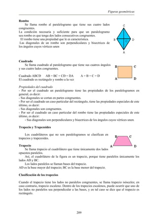 Figuras geométricas
Rombo
Se llama rombo al paralelogramo que tiene sus cuatro lados
congruentes.
La condición necesaria y suficiente para que un paralelogramo
sea rombo es que tenga dos lados consecutivos congruentes.
El rombo tiene una propiedad que le es característica.
Las diagonales de un rombo son perpendiculares y bisectrices de
los ángulos cuyos vértices unen
Cuadrado
Se llama cuadrado al paralelogramo que tiene sus cuatros ángulos
y sus cuatro lados congruentes.
Cuadrado ABCD AB = BC = CD = DA A = B = C = D
El cuadrado es rectángulo y rombo a la vez
Propiedades del cuadrado
- Por ser el cuadrado un paralelogramo tiene las propiedades de los paralelogramos en
general, es decir:
- Sus diagonales se cortan en partes congruentes.
- Por ser el cuadrado un caso particular del rectángulo, tiene las propiedades especiales de este
último, es decir:
- Sus diagonales son congruentes.
- Por ser el cuadrado un caso particular del rombo tiene las propiedades especiales de este
último, es decir:
- Sus diagonales son perpendiculares y bisectrices de los ángulos cuyos vértices unen.
Trapecio y Trapezoides
Los cuadriláteros que no son paralelogramos se clasifican en
trapecios y trapezoides.
Trapecio
Se llama trapecio al cuadrilátero que tiene únicamente dos lados
opuestos paralelos.
Así, el cuadrilátero de la figura es un trapecio, porque tiene paralelos únicamente los
lados AD y BC.
Los lados paralelos se llaman bases del trapecio.
AD es la base mayor del trapecio; BC es la base menor del trapecio.
Clasificación de los trapecios
Cuando el trapecio tiene los lados no paralelos congruentes, se llama trapecio isósceles; en
caso contrario, trapecio escaleno. Dentro de los trapecios escalenos, puede ocurrir que uno de
los lados no paralelos sea perpendicular a las bases, y en tal caso se dice que el trapecio es
rectángulo.
209
 