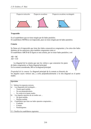 J. D. Godino y F. Ruiz
Trapecio isósceles Trapecio escaleno Trapecio escaleno rectángulo
Trapezoide
Es el cuadrilátero que no tiene ningún par de lados paralelos.
El cuadrilátero MNPQ es un trapezoide, pues no tiene ningún par de lados paralelos.
Cometa
Se llama así al trapezoide que tiene dos lados consecutivos congruentes y los otros dos lados
distintos de los anteriores, pero también congruentes entre sí.
El cuadrilátero ABCD de la figura es una cometa, por no tener lados paralelos y ser:
AB = BC
AD = CD
La diagonal de la cometa que une los vértice a que concurren los pares
de lados congruentes se llama diagonal principal.
En la cometa considerada, BD es la diagonal principal.
Propiedad de la cometa: La diagonal principal de la cometa es bisectriz de
los ángulos cuyos vértices une, y corta perpendicularmente a la otra diagonal en el punto
medio.
Ejercicios
11. Subraya la respuesta correcta:
a) Las diagonales del rectángulo ...
− Tienen igual medida.
− No son perpendiculares.
− Se cortan en el punto medio.
b) Los ángulos opuestos de un rombo son ...
− De igual medida.
− Distinta medida.
c) Cuadrilátero que tiene sus lados opuestos congruentes ...
− Cuadrado.
− Cometa.
− Paralelogramo.
12. Clasifica los cuadriláteros siguientes:
210
 