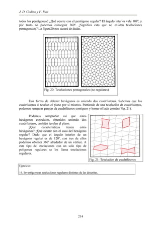 J. D. Godino y F. Ruiz
todos los pentágonos? ¿Qué ocurre con el pentágono regular? El ángulo interior vale 108º, y
por tanto no podemos conseguir 360º. ¿Significa esto que no existen teselaciones
pentagonales? La figura20 nos sacará de dudas.
Fig. 20: Teselaciones pentagonales (no regulares)
Una forma de obtener hexágonos es uniendo dos cuadriláteros. Sabemos que los
cuadriláteros sí teselan el plano por sí mismos. Partiendo de una teselación de cuadriláteros,
podemos remarcar parejas de cuadriláteros contiguos y borrar el lado común (Fig. 21).
Podemos comprobar así que estos
hexágonos especiales, obtenidos uniendo dos
cuadriláteros, también teselan el plano.
¿Qué características tienen estos
hexágonos? ¿Qué ocurre con el caso del hexágono
regular? Dado que el ángulo interior de un
hexágono regular es de 120º, con tres de ellos
podemos obtener 360º alrededor de un vértice. A
este tipo de teselaciones con un solo tipo de
polígonos regulares se les llama teselaciones
regulares.
Fig. 21: Teselación de cuadriláteros
Ejercicio:
16. Investiga otras teselaciones regulares distintas de las descritas.
214
 