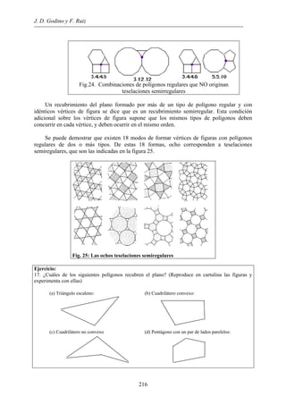 J. D. Godino y F. Ruiz
Fig.24. Combinaciones de polígonos regulares que NO originan
teselaciones semirregulares
Un recubrimiento del plano formado por más de un tipo de polígono regular y con
idénticos vértices de figura se dice que es un recubrimiento semirregular. Esta condición
adicional sobre los vértices de figura supone que los mismos tipos de polígonos deben
concurrir en cada vértice, y deben ocurrir en el mismo orden.
Se puede demostrar que existen 18 modos de formar vértices de figuras con polígonos
regulares de dos o más tipos. De estas 18 formas, ocho corresponden a teselaciones
semiregulares, que son las indicadas en la figura 25.
Fig. 25: Las ochos teselaciones semiregulares
Ejercicio:
17. ¿Cuáles de los siguientes polígonos recubren el plano? (Reproduce en cartulina las figuras y
experimenta con ellas)
(a) Triángulo escaleno: (b) Cuadrilátero convexo:
(c) Cuadrilátero no convexo (d) Pentágono con un par de lados parelelos:
216
 