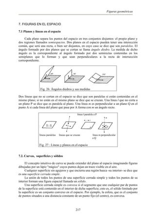 Figuras geométricas
7. FIGURAS EN EL ESPACIO
7.1 Planos y líneas en el espacio
Cada plano separa los puntos del espacio en tres conjuntos disjuntos: el propio plano y
dos regiones llamados semiespacios. Dos planos en el espacio pueden tener una interección
común, que será una recta, o bien ser disjuntos, en cuyo caso se dice que son paralelos. El
ángulo formado por dos planos que se cortan se llama ángulo diedro. La medida de dicho
ángulo es la correspondiente al ángulo formado por dos semirectas contenidas en los
semiplanos que lo forman y que sean perpendiculares a la recta de intersección
correspondiente.
Fig. 26: Ángulos diedros y sus medidas
Dos líneas que no se cortan en el espacio se dice que son paralelas si están contenidas en el
mismo plano; si no están en el mismo plano se dice que se cruzan. Una línea l que no corta a
un plano P se dice que es paralela al plano. Una línea m es perpendicular a un plano Q en el
punto A si cada línea del plano que pasa por A forma con m un ángulo recto.
línea l paralela a P
líneas paralelas líneas que se cruzan línea m perpendicular
a Q
Fig. 27 : Líneas y planos en el espacio
7.2. Curvas, superficies y sólidos
El concepto intuitivo de curva se puede extender del plano al espacio imaginando figuras
dibujadas por un lápiz "mágico" cuyos puntos dejan un trazo visible en el aire.
Cualquier superficie sin agujeros y que encierra una región hueca -su interior- se dice que
es una superficie cerrada simple.
La unión de todos los puntos de una superficie cerrada simple y todos los puntos de su
interior forman una figura espacial llamada un sólido.
Una superficie cerrada simple es convexa si el segmento que une cualquier par de puntos
de la superficie está contenido en el interior de dicha superficie; esto es, el sólido limitado por
la superficie es un conjunto convexo en el espacio. Por ejemplo, la esfera, que es el conjunto
de puntos situados a una distancia constante de un punto fijo (el centro), es convexa.
217
 
