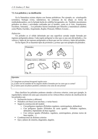J. D. Godino y F. Ruiz
7.3. Los poliedros y su clasificación
En la Naturaleza existen objetos con formas poliédricas. Por ejemplo, en cristalografía
(cristales), biología (virus, radiolarios), las colmenas de las abejas en forma de
rombododecaedros, con la fachada hecha de celdillas hexagonales, etc. También encontramos
poliedros en obras y actividades realizadas por el hombre, como en el Arte, Arquitectura,
Escultura, Artesanía, ... Los poliedros fueron estudiados por filósofos y matemáticos célebres
como Platón, Euclides, Arquímedes, Kepler, Poincaré, Hilbert, Coxeter, ...
Definición:
Un poliedro es el sólido delimitado por una superficie cerrada simple formada por
regiones poligonales planas. Cada región poligonal se dice que es una cara del poliedro, y los
vértices y lados de las regiones poligonales se dicen que son los vértices y lados del poliedro.
En las figura 28 se muestran tipos de pirámides y primas que son ejemplos de poliedros.
Pirámides:
Prismas rectos y oblicuos:
Fig. 28
Ejercicio:
18. Imagínate un prisma hexagonal regular recto.
a) ¿Cuáles son las medidas de los ángulos diedros formados por las caras que se cortan?
b) ¿Cuántos pares de planos paralelos contienen a las caras de este prisma?
Para clasificar los poliedros podemos atender a diversos criterios, como por ejemplo, la
regularidad y número de caras que concurren en los vértices.Otros criterios de clasificación de
los poliedros son:
Inclinación (rectos y oblicuos)
Poliedros con bases (con una base, o varias bases)
Según la construcción del modelo
o Con polígonos regulares (Poliedros regulares, semirregulares, deltaedros)
o Con polígonos iguales (Poliedros de caras iguales: Poliedros regulares,
deltaedros, bipirámides de base regular)
o Con vértices iguales (Poliedros. regulares, semirregulares, prismas rectos de
base regular, ...)
Combinaciones de distintos criterios
Ejes y planos de simetría, diagonales, ángulos.
218
 