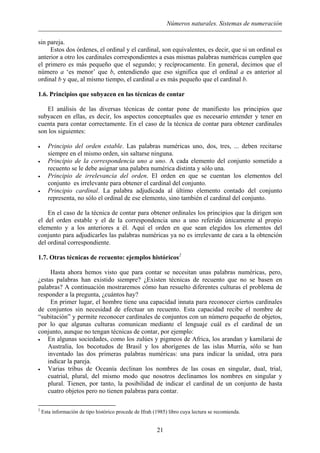 Números naturales. Sistemas de numeración
sin pareja.
Estos dos órdenes, el ordinal y el cardinal, son equivalentes, es decir, que si un ordinal es
anterior a otro los cardinales correspondientes a esas mismas palabras numéricas cumplen que
el primero es más pequeño que el segundo; y recíprocamente. En general, decimos que el
número a ‘es menor’ que b, entendiendo que eso significa que el ordinal a es anterior al
ordinal b y que, al mismo tiempo, el cardinal a es más pequeño que el cardinal b.
1.6. Principios que subyacen en las técnicas de contar
El análisis de las diversas técnicas de contar pone de manifiesto los principios que
subyacen en ellas, es decir, los aspectos conceptuales que es necesario entender y tener en
cuenta para contar correctamente. En el caso de la técnica de contar para obtener cardinales
son los siguientes:
• Principio del orden estable. Las palabras numéricas uno, dos, tres, ... deben recitarse
siempre en el mismo orden, sin saltarse ninguna.
• Principio de la correspondencia uno a uno. A cada elemento del conjunto sometido a
recuento se le debe asignar una palabra numérica distinta y sólo una.
• Principio de irrelevancia del orden. El orden en que se cuentan los elementos del
conjunto es irrelevante para obtener el cardinal del conjunto.
• Principio cardinal. La palabra adjudicada al último elemento contado del conjunto
representa, no sólo el ordinal de ese elemento, sino también el cardinal del conjunto.
En el caso de la técnica de contar para obtener ordinales los principios que la dirigen son
el del orden estable y el de la correspondencia uno a uno referido únicamente al propio
elemento y a los anteriores a él. Aquí el orden en que sean elegidos los elementos del
conjunto para adjudicarles las palabras numéricas ya no es irrelevante de cara a la obtención
del ordinal correspondiente.
1.7. Otras técnicas de recuento: ejemplos históricos2
Hasta ahora hemos visto que para contar se necesitan unas palabras numéricas, pero,
¿estas palabras han existido siempre? ¿Existen técnicas de recuento que no se basen en
palabras? A continuación mostraremos cómo han resuelto diferentes culturas el problema de
responder a la pregunta, ¿cuántos hay?
En primer lugar, el hombre tiene una capacidad innata para reconocer ciertos cardinales
de conjuntos sin necesidad de efectuar un recuento. Esta capacidad recibe el nombre de
“subitación” y permite reconocer cardinales de conjuntos con un número pequeño de objetos,
por lo que algunas culturas comunican mediante el lenguaje cuál es el cardinal de un
conjunto, aunque no tengan técnicas de contar, por ejemplo:
• En algunas sociedades, como los zulúes y pigmeos de Africa, los arandan y kamilarai de
Australia, los bocotudos de Brasil y los aborígenes de las islas Murria, sólo se han
inventado las dos primeras palabras numéricas: una para indicar la unidad, otra para
indicar la pareja.
• Varias tribus de Oceanía declinan los nombres de las cosas en singular, dual, trial,
cuatrial, plural, del mismo modo que nosotros declinamos los nombres en singular y
plural. Tienen, por tanto, la posibilidad de indicar el cardinal de un conjunto de hasta
cuatro objetos pero no tienen palabras para contar.
2
Esta información de tipo histórico procede de Ifrah (1985) libro cuya lectura se recomienda.
21
 