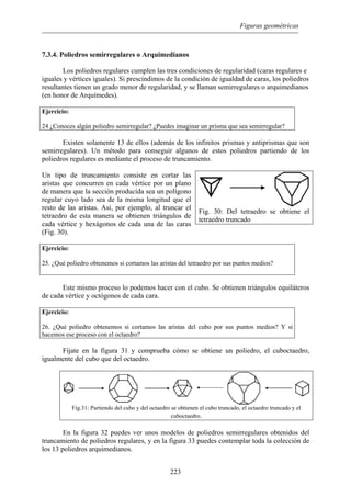 Figuras geométricas
7.3.4. Poliedros semirregulares o Arquimedianos
Los poliedros regulares cumplen las tres condiciones de regularidad (caras regulares e
iguales y vértices iguales). Si prescindimos de la condición de igualdad de caras, los poliedros
resultantes tienen un grado menor de regularidad, y se llaman semirregulares o arquimedianos
(en honor de Arquímedes).
Ejercicio:
24 ¿Conoces algún poliedro semirregular? ¿Puedes imaginar un prisma que sea semirregular?
Existen solamente 13 de ellos (además de los infinitos prismas y antiprismas que son
semirregulares). Un método para conseguir algunos de estos poliedros partiendo de los
poliedros regulares es mediante el proceso de truncamiento.
Un tipo de truncamiento consiste en cortar las
aristas que concurren en cada vértice por un plano
de manera que la sección producida sea un polígono
regular cuyo lado sea de la misma longitud que el
resto de las aristas. Así, por ejemplo, al truncar el
tetraedro de esta manera se obtienen triángulos de
cada vértice y hexágonos de cada una de las caras
(Fig. 30).
Fig. 30: Del tetraedro se obtiene el
tetraedro truncado
Ejercicio:
25. ¿Qué poliedro obtenemos si cortamos las aristas del tetraedro por sus puntos medios?
Este mismo proceso lo podemos hacer con el cubo. Se obtienen triángulos equiláteros
de cada vértice y octógonos de cada cara.
Ejercicio:
26. ¿Qué poliedro obtenemos si cortamos las aristas del cubo por sus puntos medios? Y si
hacemos ese proceso con el octaedro?
Fíjate en la figura 31 y comprueba cómo se obtiene un poliedro, el cuboctaedro,
igualmente del cubo que del octaedro.
Fig.31: Partiendo del cubo y del octaedro se obtienen el cubo truncado, el octaedro truncado y el
cuboctaedro.
En la figura 32 puedes ver unos modelos de poliedros semirregulares obtenidos del
truncamiento de poliedros regulares, y en la figura 33 puedes contemplar toda la colección de
los 13 poliedros arquimedianos.
223
 