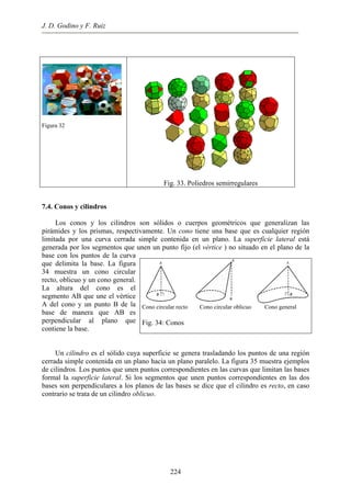 J. D. Godino y F. Ruiz
Figura 32
Fig. 33. Poliedros semirregulares
7.4. Conos y cilindros
Los conos y los cilindros son sólidos o cuerpos geométricos que generalizan las
pirámides y los prismas, respectivamente. Un cono tiene una base que es cualquier región
limitada por una curva cerrada simple contenida en un plano. La superficie lateral está
generada por los segmentos que unen un punto fijo (el vértice ) no situado en el plano de la
base con los puntos de la curva
que delimita la base. La figura
34 muestra un cono circular
recto, oblicuo y un cono general.
La altura del cono es el
segmento AB que une el vértice
A del cono y un punto B de la
base de manera que AB es
perpendicular al plano que
contiene la base.
Cono circular recto Cono circular oblicuo Cono general
Fig. 34: Conos
Un cilindro es el sólido cuya superficie se genera trasladando los puntos de una región
cerrada simple contenida en un plano hacia un plano paralelo. La figura 35 muestra ejemplos
de cilindros. Los puntos que unen puntos correspondientes en las curvas que limitan las bases
formal la superficie lateral. Si los segmentos que unen puntos correspondientes en las dos
bases son perpendiculares a los planos de las bases se dice que el cilindro es recto, en caso
contrario se trata de un cilindro oblicuo.
224
 