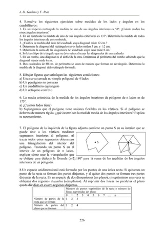 J. D. Godino y F. Ruiz
4. Resuelve los siguientes ejercicios sobre medidas de los lados y ángulos en los
cuadriláteros:
1. En un trapecio rectángulo la medida de uno de sus ángulos interiores es 58º. ¿Cuánto miden los
otros ángulos interiores?
2. En un romboide la medida de uno de sus ángulos exteriores es 137º. Determina la medida de todos
los ángulos interiores de ese romboide.
3. ¿Cuál es la medida del lado del cuadrado cuya diagonal mide 12 cm.?
4. Determina la diagonal del rectángulo cuyos lados miden 5 cm. y 12 cm.
5. Determina la suma de las diagonales del cuadrado cuyo lado mide 8 cm.
6. Señala el tipo de triángulo que se determina al trazar las diagonales de un cuadrado.
7. En un rombo, una diagonal es el doble de la otra. Determina el perímetro del rombo sabiendo que la
diagonal menor mide 6 cm.
8. Dos cuadrados de 80 cm. de perímetro se unen de manera que forman un rectángulo. Determina la
medida de la diagonal del rectángulo formado.
5. Dibujar figuras que satisfagan las siguientes condiciones:
a) Una curva cerrada no simple poligonal de 4 lados
b) Un pentágono no convexo
c) Un cuadrilátero equiángulo
d) Un octógono convexo
6. La media aritmética de la medida de los ángulos interiores de polígono de n lados es de
175º.
a) ¿Cuántos lados tiene)
b) Supongamos que el polígono tiene uniones flexibles en los vértices. Si el polígono se
deforma de manera rígida, ¿qué ocurre con la medida media de los ángulos interiores? Explica
tu razonamiento.
7. El polígono de la izquierda de la figura adjunta contiene un punto S en su interior que se
puede unir a los vértices mediante
segmentos interiores al polígono. Al
trazar todos estos segmentos obtenemos
una triangulación del interior del
polígono. Trazando un punto S en el
interior de un polígono de n lados,
explicar cómo usar la triangulación que
se obtiene para deducir la fórmula (n-2).180º para la suma de las medidas de los ángulos
interiores de un polígono.
• S • S
8.Un espacio unidimensional está formado por los puntos de una única recta. Si quitamos un
punto de la recta se forman dos partes disjuntas, y al quitar dos puntos se forman tres partes
disjuntas de la recta. En un espacio de dos dimensiones (un plano), si suprimimos una recta se
obtienen dos regiones disjuntas (semiplanos). Al suprimir dos líneas no paralelas el plano
queda dividido en cuatro regiones disjuntas.
Número de puntos suprimidos de la recta o número de
líneas suprimidas del plano
0 1 2 3 4 5 6 7 .... n
Número de partes de la
recta que se forman
1 2 3
Número de partes del
plano que se forman
1 2 4
226
 