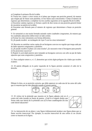 Figuras geométricas
a) Completar la primera fila de la tabla.
b) Trazar tres, cuatro o cinco rectas en el plano que tengan una posición general, de manera
que ningún par de líneas sean paralelas, ni tres líneas sean concurrentes. Contar el número de
regiones que determinan y completar las tres casillas siguientes en la segunda fila de la tabla.
c) Encontrar cuántas regiones se forman a partir de diez rectas en una posición general (tratar
de encontrar un patrón en la tabla)
d) Encontrar una fórmula para el número de regiones que determinan n líneas en posición
general.
9. Un tetraminó es una tesela formada uniendo cuatro cuadrados congruentes, de manera que
los cuadrados adyacentes deben tener un lado común.
a) Formar los cinco tetraminós con formas diferentes.
b) ¿Se puede recubrir un rectángulo de 4 por 5 con los cinco tetraminós?
10. Recortar en cartulina varias copias de un hexágono convexo no regular que tenga cada par
de lados opuestos congruentes y paralelos.
a) ¿Se puede recubrir el plano con estas teselas? ¿Es necesario rotar el hexágono para ponerlo
en las posiciones sucesivas?
b) Repetir la actividad anterior pero tomando un hexágono convexo con sólo un par de lados
opuestos que sean congruentes y paralelos.
11. Para cualquier entero n, n ≥ 3, demostrar que existe algún polígono de n lados que recubre
el plano.
12. El patrón dibujado en la parte izquierda de la figura permite construir el cubo de la
derecha.
Dibujar la letra, en su posición correcta, que debe aparecer en cada una de las caras del cubo
que se muestra que ha sido obtenido usando el mismo patrón:
13. El vértice de la pirámide que muestra en la figura adjunta está en el
centro del cubo trazado en líneas de puntos. ¿Cuál es el ángulo diedro que
forma cada cara lateral de la pirámide con (a) la base cuadrangular (b) una
cada lateral adyacente?
14. La intersección de un plano y una figura tridimensional produce una figura plana que se
llama sección transversal. Por ejemplo, la sección transversal de una esfera es un círculo
como se muestra en la figura.
227
 