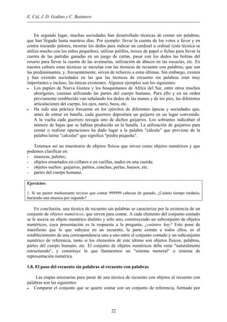 E. Cid, J. D. Godino y C. Batanero
En segundo lugar, muchas sociedades han desarrollado técnicas de contar sin palabras,
que han llegado hasta nuestros días. Por ejemplo: llevar la cuenta de los votos a favor y en
contra trazando palotes, mostrar los dedos para indicar un cardinal u ordinal (esta técnica se
utiliza mucho con los niños pequeños), utilizar palillos, trozos de papel o fichas para llevar la
cuenta de las partidas ganadas en un juego de cartas, pasar con los dedos las bolitas del
rosario para llevar la cuenta de las avemarías, utilización de ábacos en las escuelas, etc. En
nuestra cultura estas técnicas se mezclan con las técnicas de recuento con palabras, que son
las predominantes, y, frecuentemente, sirven de refuerzo a estas últimas. Sin embargo, existen
y han existido sociedades en las que las técnicas de recuento sin palabras eran muy
importantes e incluso, las únicas existentes. Algunos ejemplos son los siguientes:
• Los papúes de Nueva Guinea y los bosquimanos de Africa del Sur, entre otros muchos
aborígenes, cuentan utilizando las partes del cuerpo humano. Para ello y en un orden
previamente establecido van señalando los dedos de las manos y de los pies, las diferentes
articulaciones del cuerpo, los ojos, nariz, boca, etc.
• Ha sido una práctica frecuente en los ejércitos de diferentes épocas y sociedades que,
antes de entrar en batalla, cada guerrero depositara un guijarro en un lugar convenido.
A la vuelta cada guerrero recogía uno de dichos guijarros. Los sobrantes indicaban el
número de bajas que se habían producido en la batalla. La utilización de guijarros para
contar o realizar operaciones ha dado lugar a la palabra "cálculo" que proviene de la
palabra latina "calculus" que significa "piedra pequeña".
Tenemos así un muestrario de objetos físicos que sirven como objetos numéricos y que
podemos clasificar en:
- muescas, palotes;
- objetos ensartados en collares o en varillas, nudos en una cuerda;
- objetos sueltos: guijarros, palitos, conchas, perlas, huesos, etc.
- partes del cuerpo humano.
Ejercicios:
1. Si un pastor trashumante tuviese que contar 999999 cabezas de ganado, ¿Cuánto tiempo tardaría,
haciendo una muesca por segundo?
En conclusión, una técnica de recuento sin palabras se caracteriza por la existencia de un
conjunto de objetos numéricos, que sirven para contar. A cada elemento del conjunto contado
se le asocia un objeto numérico distinto y sólo uno, construyendo un subconjunto de objetos
numéricos, cuya presentación es la respuesta a la pregunta, ¿cuántos hay? Esto pone de
manifiesto que lo que subyace en un recuento, la parte común a todos ellos, es el
establecimiento de una correspondencia uno a uno entre el conjunto contado y un subconjunto
numérico de referencia, tanto si los elementos de este último son objetos físicos, palabras,
partes del cuerpo humano, etc. El conjunto de objetos numéricos debe estar "naturalmente
estructurado", y constituye lo que llamaremos un "sistema numeral" o sistema de
representación numérica.
1.8. El paso del recuento sin palabras al recuento con palabras
Las etapas necesarias para pasar de una técnica de recuento con objetos al recuento con
palabras son las siguientes:
• Comparar el conjunto que se quiere contar con un conjunto de referencia, formado por
22
 