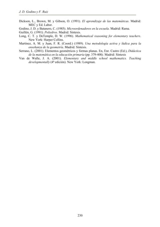 J. D. Godino y F. Ruiz
230
Dickson, L., Brown, M. y Gibson, O. (1991). El aprendizaje de las matemáticas. Madrid:
MEC y Ed. Labor.
Godino, J. D. y Batanero, C. (1985). Microordenadores en la escuela. Madrid: Rama.
Guillén, G. (1991). Poliedros. Madrid: Síntesis.
Long, C. T. y DeTemple, D. W. (1996). Mathematical reasoning for elementary teachers.
New York: Harper Collins.
Martínez, A. M. y Juan, F. R. (Coord.) (1989). Una metodología activa y lúdica para la
enseñanza de la geometría. Madrid: Síntesis.
Serrano, L. (2001). Elementos geométricos y formas planas. En, Enr. Castro (Ed.), Didáctica
de la matemática en la educación primaria (pp. 379-400). Madrid: Síntesis
Van de Walle, J. A. (2001). Elementary and middle school mathematics. Teaching
developmentally (4ª edición). New York: Longman.
 