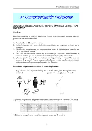 Transformaciones geométricas
A: Contextualización Profesional
ANÁLISIS DE PROBLEMAS SOBRE TRANSFORMACIONES GEOMÉTRICAS
EN PRIMARIA
Consigna:
Los enunciados que se incluyen a continuación han sido tomados de libros de texto de
primaria. Para cada uno de ellos,
1. Resuelve los problemas propuestos.
2. Indica los conceptos y procedimientos matemáticos que se ponen en juego en la
solución.
3. Clasifica los enunciados en tres grupos según el grado de dificultad que les atribuyes
(fácil, intermedio, difícil).
4. Para cada problema enuncia otros dos del mismo tipo, cambiando las variables de la
tarea, de manera que uno te parezca más fácil de resolver y otro más difícil.
5. ¿Piensas que los enunciados son suficientemente precisos y comprensibles para los
alumnos de primaria? Propón un enunciado alternativo para aquellos ejercicios que
no te parezcan suficientemente claros para los alumnos.
Enunciados de problemas incluidos en libros de primaria:
1. ¿Cuáles de estas figuras tienen eje de
simetría?
2. Calca esta figura, dobla por la línea
gruesa y recorta. ¿Qué se obtiene?
3. ¿En qué poligonos de la figura la línea de trazos no es un eje de simetría? (4º Curso)
4. Dibuja un triángulo y un cuadrilátero que no tengan eje de simetría.
233
 