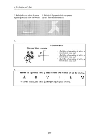 J. D. Godino y F. Ruiz
5. Dibuja la otra mitad de estas
figuras para que sean simétricas
6. Dibuja la figura simétrica respecto
del eje de simetría señalado
7.
8.
234
 