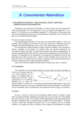 J. D. Godino y F. Ruiz
B: Conocimientos Matemáticos
1. MOVIMIENTOS RÍGIDOS: TRASLACIONES, GIROS, SIMETRÍAS,
COMPOSICIÓN DE MOVIMIENTOS
Imaginemos que cada punto P del plano se "mueve" hasta una nueva posición P'
sobre el mismo plano. P' es la imagen de P y éste el original o preimagen de P'. Si a
puntos P y Q distintos les corresponden imágenes P' y Q' distintas, y todo punto tiene
una única preimagen decimos que la correspondencia establecida entre los puntos del
plano es una transformación del plano.
Movimientos rígidos del plano
Una transformación del plano se dice que es un movimiento rígido si y sólo si la
distancia entre cualquier par de puntos P y Q es la misma que la distancia entre sus
imágenes en dicha transformación, esto es, PQ = P'Q', para todo par de puntos P y Q.
Los movimientos rígidos también se llaman isometrías debido a que conservan la
forma y medidas de las figuras. Un modelo físico que permite materializar los
movimientos rígidos del plano se puede hacer mediante una hoja de transparencias. Si
tenemos cualquier figura sobre una hoja y hacemos una transparencia de dicha figura, el
original y la transparencia son congruentes. La transparencia la podemos mover en una
dirección, girar sobre un punto fijo, o darle la vuelta alrededor de una recta fija. En
todos estos casos se obtiene una nueva figura colocada en una posición diferente, pero
la forma y dimensiones de la figura original no cambian.
Hay tres movimientos rígidos del plano básicos: traslaciones, giros y simetrías.
1.1. Traslaciones
Una traslación es el movimiento rígido en el que todos los puntos del plano se
mueven en la misma dirección
y la misma distancia. En la
figura 1 el triángulo ABC se
transforma en el A’B’C’ como
consecuencia de la traslación
definida por el vector de
origen el punto A y extremo A’. Una traslación queda determinada dando un vector que
especifique la dirección en la que se trasladan todos los puntos del plano y la distancia a
la cual se trasladan, que es el módulo del vector (distancia entre el origen y el extremo)
C
C’
A B
B’
Fig. 1 A’
1.2. Giros
El giro o rotación es otro de los movimientos rígidos básicos. Consiste en girar
todos los puntos del plano alrededor de un punto fijo (centro del giro) un cierto ángulo
que será el ángulo de giro. En la figura 2 hemos representado sobre una supuesta hoja
de papel el triángulo ABC, el segmento PQ y el dibujo de una mano (EGF) . Al aplicar
un giro a dicha hoja alrededor del punto fijo O y de amplitud 120º en el sentido
contrario a las agujas del reloj se obtienen como imagenes transformadas las figuras
236
 