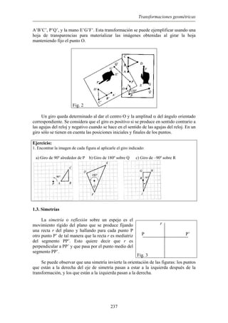 Transformaciones geométricas
A’B’C’, P’Q’, y la mano E’G’F’. Esta transformación se puede ejemplificar usando una
hoja de transparencias para materializar las imágenes obtenidas al girar la hoja
manteniendo fijo el punto O.
Fig. 2
Un giro queda determinado al dar el centro O y la amplitud α del ángulo orientado
correspondiente. Se considera que el giro es positivo si se produce en sentido contrario a
las agujas del reloj y negativo cuando se hace en el sentido de las agujas del reloj. En un
giro sólo se tienen en cuenta las posiciones iniciales y finales de los puntos.
Ejercicio:
1. Encontrar la imagen de cada figura al aplicarle el giro indicado:
a) Giro de 90º alrededor de P b) Giro de 180º sobre Q c) Giro de –90º sobre R
1.3. Simetrías
La simetría o reflexión sobre un espejo es el
movimiento rígido del plano que se produce fijando
una recta r del plano y hallando para cada punto P
otro punto P’ de tal manera que la recta r es mediatriz
del segmento PP’. Esto quiere decir que r es
perpendicular a PP’ y que pasa por el punto medio del
segmento PP’.
r
P P’
Fig. 3
Se puede observar que una simetría invierte la orientación de las figuras: los puntos
que están a la derecha del eje de simetría pasan a estar a la izquierda después de la
transformación, y los que están a la izquierda pasan a la derecha.
237
 