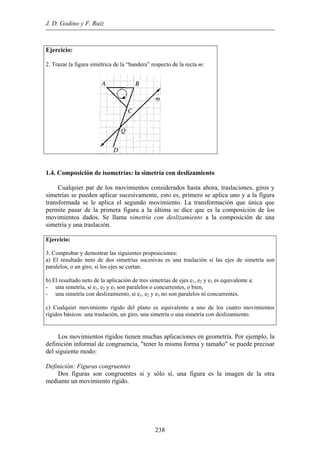 J. D. Godino y F. Ruiz
Ejercicio:
2. Trazar la figura simétrica de la “bandera” respecto de la recta m:
1.4. Composición de isometrías: la simetría con deslizamiento
Cualquier par de los movimientos considerados hasta ahora, traslaciones, giros y
simetrías se pueden aplicar sucesivamente, esto es, primero se aplica uno y a la figura
transformada se le aplica el segundo movimiento. La transformación que única que
permite pasar de la primera figura a la última se dice que es la composición de los
movimientos dados. Se llama simetría con deslizamiento a la composición de una
simetría y una traslación.
Ejercicio:
3. Comprobar y demostrar las siguientes proposiciones:
a) El resultado neto de dos simetrías sucesivas es una traslación si las ejes de simetría son
paralelos, o un giro, si los ejes se cortan.
b) El resultado neto de la aplicación de tres simetrías de ejes e1, e2 y e3 es equivalente a:
- una simetría, si e1, e2 y e3 son paralelos o concurrentes, o bien,
- una simetría con deslizamiento, si e1, e2 y e3 no son paralelos ni concurrentes.
c) Cualquier movimiento rígido del plano es equivalente a uno de los cuatro movimientos
rígidos básicos: una traslación, un giro, una simetría o una simetría con deslizamiento.
Los movimientos rígidos tienen muchas aplicaciones en geometría. Por ejemplo, la
definición informal de congruencia, "tener la misma forma y tamaño" se puede precisar
del siguiente modo:
Definición: Figuras congruentes
Dos figuras son congruentes si y sólo sí, una figura es la imagen de la otra
mediante un movimiento rígido.
238
 