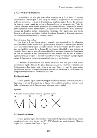 Transformaciones geométricas
2. PATRONES Y SIMETRÍAS
La simetría es un principio universal de organización y de la forma. El arco de
circunferencia formado por el arco iris y las simetrías exagonales de los cristales de
hielo son expresiones visibles de la simetría de muchos procesos físicos del universo.
La simetría es una especie de norma en la naturaleza y no una excepción. Todas las
culturas humanas, hasta las más primitivas han desarrollado una comprensión intuitiva
de los conceptos básicos de la simetría. Las decoraciones encontradas en las cerámicas,
paredes de templos, armas, instrumentos musicales, etc. Incorporan, con mucha
frecuencia, elementos simétricos. Incluso la música, la poesía y la danza incorporan
frecuentemente la simetría en su estructura interna.
Simetría de una figura plana
Una simetría de una figura plana es cualquier movimiento rígido del plano que
hace coincidir todos los puntos de la figura con otros puntos de la misma figura. Esto es,
todos los puntos P de la figura son transformados por el movimiento en otros puntos P'
que son también puntos de la figura. El movimiento identidad es una simetría de
cualquier figura, pero en general interesa identificar otros movimientos de simetría que
no sean la identidad. Como consecuencia de una simetría que no sea la identidad
algunos puntos de la figura se mueven hacia otras nuevas posiciones en la propia figura,
aunque la figura en su conjunto aparezca inalterada en el movimiento.
El teorema de clasificación que hemos enunciado nos dice que existen cuatro
movimientos rígidos básicos del plano (traslaciones, giros, simetrías y simetrías con
deslizamiento). Por tanto, toda simetría de una figura es uno de estos cuatro
movimientos básicos, y las propiedades de simetría de una figura se pueden describir
completamente listando las simetrías de cada tipo.
2.1. Simetría axial
Se dice que una figura tiene simetría por reflexión si hay una recta que pasa por la
figura que es un eje de simetría de la figura, esto es, el movimiento de simetría sobre
dicho eje hace coincidir la figura consigo misma de manera global.
Ejercicio:
4. ¿Cuántas líneas de simetría tienen las siguientes letras?:
2.2. Simetría rotacional
Se dice que una figura tiene simetría rotacional si la figura coincide consigo misma
cuando se gira un cierto ángulo entre 0º y 360º alrededor de un cierto punto. El centro
de giro es el centro de rotación de la figura.
239
 