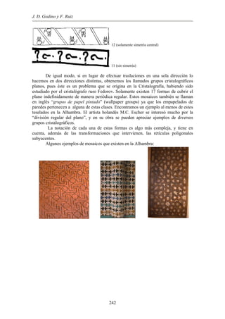 J. D. Godino y F. Ruiz
12 (solamente simetría central)
11 (sin simetría)
De igual modo, si en lugar de efectuar traslaciones en una sola dirección lo
hacemos en dos direcciones distintas, obtenemos los llamados grupos cristalográficos
planos, pues éste es un problema que se origina en la Cristalografía, habiendo sido
estudiado por el cristalógrafo ruso Fedorov. Solamente existen 17 formas de cubrir el
plano indefinidamente de manera periódica regular. Estos mosaicos también se llaman
en inglés “grupos de papel pintado” (wallpaper groups) ya que los empapelados de
paredes pertenecen a alguna de estas clases. Encontramos un ejemplo al menos de estos
teselados en la Alhambra. El artista holandés M.C. Escher se interesó mucho por la
“división regular del plano”, y en su obra se pueden apreciar ejemplos de diversos
grupos cristalográficos.
La notación de cada una de estas formas es algo más compleja, y tiene en
cuenta, además de las transformaciones que intervienen, las retículas poligonales
subyacentes.
Algunos ejemplos de mosaicos que existen en la Alhambra:
242
 