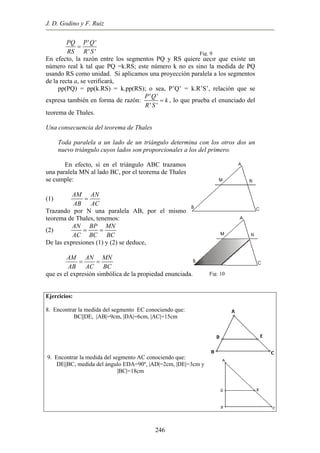 J. D. Godino y F. Ruiz
' '
' '
PQ P Q
RS R S
=
En efecto, la razón entre los segmentos PQ y RS quiere decir que existe un
número real k tal que PQ =k.RS; este número k no es sino la medida de PQ
usando RS como unidad. Si aplicamos una proyección paralela a los segmentos
de la recta a, se verificará,
pp(PQ) = pp(k.RS) = k.pp(RS); o sea, P’Q’ = k.R’S’, relación que se
expresa también en forma de razón:
' '
' '
P Q
k
R S
= , lo que prueba el enunciado del
teorema de Thales.
Una consecuencia del teorema de Thales
Toda paralela a un lado de un triángulo determina con los otros dos un
nuevo triángulo cuyos lados son proporcionales a los del primero.
En efecto, si en el triángulo ABC trazamos
una paralela MN al lado BC, por el teorema de Thales
se cumple:
(1)
AM AN
AB AC
=
Trazando por N una paralela AB, por el mismo
teorema de Thales, tenemos:
(2)
AN BP MN
AC BC BC
= =
De las expresiones (1) y (2) se deduce,
AM AN MN
AB AC BC
= =
que es el expresión simbólica de la propiedad enunciada.
Ejercicios:
8. Encontrar la medida del segmento EC conociendo que:
BC||DE, |AB|=9cm, |DA|=6cm, |AC|=15cm
9. Encontrar la medida del segmento AC conociendo que:
DE||BC, medida del ángulo EDA=90º, |AD|=2cm, |DE|=3cm y
|BC|=18cm
Fig. 10
Fig. 9
246
 