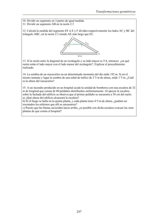 Transformaciones geométricas
10. Dividir un segmento en 3 partes de igual medida.
11. Dividir un segmento AB en la razón 2:3
12. Calcula la medida del segmento EF si E y F dividen respectivamente los lados AC y BC del
triángulo ABC, en la razón 2:3 siendo AE más largo que EC.
13. Si la razón entre la diagonal de un rectángulo y su lado mayor es 5:4, entonces ¿en qué
razón están el lado mayor con el lado menor del rectángulo?. Explicar el procedimiento
realizado.
14. La sombra de un rascacielos en un determinado momento del día mide 192 m. Si en el
mismo instante y lugar la sombra de una señal de tráfico de 2’5 m de altura, mide 1’5 m, ¿Cuál
es la altura del rascacielos?
15. A un incendio producido en un hospital acude la unidad de bomberos con una escalera de 32
m de longitud que consta de 80 peldaños distribuidos uniformemente. Al apoyar la escalera
sobre la fachada del edificio se observa que el primer peldaño se encuentra a 30 cm del suelo.
a) ¿Qué altura del edificio alcanzará la escalera?
b) Si el fuego se halla en la quinta planta, y cada planta tiene 4’5 m de altura, ¿podrán ser
rescatados los enfernos que allí se encuentren?
c) Puesto que las llamas ascienden hacia arriba, ¿es posible con dicha escalera evacuar las siete
plantas de que consta el hospital?
247
 