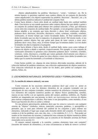 E. Cid, J. D. Godino y C. Batanero
objetos adjudicándoles las palabras ‘diecinueve’, ‘veinte’, ‘veintiuno’, etc. De la
misma manera, si queremos suprimir unos cuantos objetos de un conjunto de dieciocho
vamos adjudicando a los objetos surprimidos las palabras ‘diecisiete’, ‘dieciséis’, etc. y la
última palabra numérica indicará el cardinal del conjunto final.
• Contar hacia delante o hacia atrás desde un cardinal dado hasta otro cardinal también
dado. Esta técnica se usa cuando queremos saber cuántos objetos hay que añadir o quitar a
un conjunto de cardinal dado para obtener otro cardinal conocido, o bien, qué diferencia
existe entre dos conjuntos de cardinal dado. Por ejemplo, si nos preguntan cuántos objetos
hemos añadido a un conjunto que tenía dieciséis y ahora tiene veinticuatro objetos,
podemos decir: diecisiete, dieciocho, diecinueve, veinte, veintiuno, veintidós, veintitrés,
veinticuatro, al mismo tiempo que vamos levantando dedos. Al final tendremos ocho
dedos levantados que nos dan la respuesta a la pregunta inicial. Del mismo modo, si nos
preguntan cuántos objetos hay que quitar para pasar de tener catorce a tener once,
podemos decir: trece, doce, once, al mismo tiempo que levantamos dedos. Los tres dedos
levantados nos dan la respuesta a la pregunta.
• Contar hacia delante o hacia atrás, desde el cardinal dado, tantas veces como indique el
número de objetos a añadir o suprimir, respectivamente. Por ejemplo, si a un conjunto de
veinticuatro elementos le quitamos cinco elementos podemos decir: veintitrés, veintidós,
veintiuno, veinte, diecinueve, a medida que vamos quitando efectivamente esos objetos o
levantando dedos. El hecho de quitar los cinco objetos o tener cinco dedos levantados nos
indica que la cuenta ha terminado y el resultado es diecinueve.
Como hemos podido ver, algunas de estas técnicas abreviadas necesitan, además de la
colección habitual de palabras numéricas, una colección suplementaria de objetos numéricos.
Esta colección referencial de apoyo suelen ser los dedos, pero podría ser cualquier otra:
palotes, fichas, etc.
2. LOS NÚMEROS NATURALES. DIFERENTES USOS Y FORMALIZACIONES
2.1. La noción de número natural y sus usos
Como resumen de las secciones anteriores podemos decir que contar es poner en
correspondencia uno a uno los distintos elementos de un conjunto (contado) con un
subconjunto de otro conjunto (contador, sistema numérico de referencia o sistema numeral).
Los elementos del conjunto numérico pueden ser objetos físicos (piedrecillas, semillas,
marcas en una varilla o en un segmento, partes del cuerpo), palabras, símbolos, etc. Pueden
también ser imaginados por una persona, es decir, ser representaciones internas de objetos
para realizar comparaciones o cálculos. Pero tanto si son perceptibles, como mentales, el uso
básico que hacemos de ellos es contar y ordenar.
En una primera aproximación, podemos decir que los números naturales son cualquier
sistema de "objetos" (símbolos, marcas, materiales concretos, palabras,...), perceptibles o
pensados, que se usan para informar del cardinal de los conjuntos y para ordenar sus
elementos, indicando el lugar que ocupa cada elemento dentro del conjunto. El sistema más
común es el de las palabras: cero, uno, dos, tres,..; y los símbolos, 0, 1, 2, 3,... Para poder ser
usados en las situaciones de recuento y ordenación estos sistemas de objetos numéricos deben
tener una estructura recursiva específica, que se concreta en los llamados axiomas de Peano
enunciados en la sección 2.2.
El número natural responde a la cuestión, ¿cuántos elementos tiene este conjunto?
(recuento del número de elementos) y en estas circunstancias se habla de número cardinal.
24
 