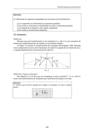 Transformaciones geométricas
Ejercicio:
16. Demostrar las siguientes propiedades de invariancia de las homotecias:
a) Los segmentos se transforman en segmentos paralelos.
b) Las rectas y semirectas se transforman en rectas y semirectas paralelas
c) La imagen de un ángulo es otro ángulo congruente.
d) Se conserva la razón entre distancias.
4.2. Semejanzas
Definición:
Diremos que una transformación es de semejanza si y sólo si es una secuencia de
homotecias (transformaciones de tamaño) y movimientos rígidos.
La figura 13 muestra la transformación de semejanza del triángulo ABC obtenida
como composición sucesiva de la homotecia de centro O, seguida de la simetría de eje l,
y seguida finalmente por otra homotecia de centro P.
Fig. 13
Definición: Figuras semejantes
Dos figuras F y G se dice que son semejantes, lo que se escribe F ∼ G, si y sólo si,
existe una transformación de semejanza que transforma una figura en la otra.
Ejercicio:
17. Mostrar que la letra F pequeña de la figura es semejante a la letra F grande
girada:
249
 