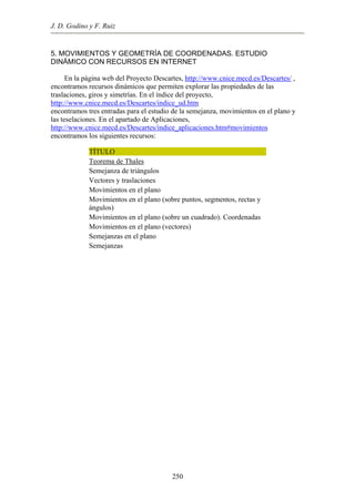 J. D. Godino y F. Ruiz
5. MOVIMIENTOS Y GEOMETRÍA DE COORDENADAS. ESTUDIO
DINÁMICO CON RECURSOS EN INTERNET
En la página web del Proyecto Descartes, http://www.cnice.mecd.es/Descartes/ ,
encontramos recursos dinámicos que permiten explorar las propiedades de las
traslaciones, giros y simetrías. En el índice del proyecto,
http://www.cnice.mecd.es/Descartes/indice_ud.htm
encontramos tres entradas para el estudio de la semejanza, movimientos en el plano y
las teselaciones. En el apartado de Aplicaciones,
http://www.cnice.mecd.es/Descartes/indice_aplicaciones.htm#movimientos
encontramos los siguientes recursos:
TÍTULO
Teorema de Thales
Semejanza de triángulos
Vectores y traslaciones
Movimientos en el plano
Movimientos en el plano (sobre puntos, segmentos, rectas y
ángulos)
Movimientos en el plano (sobre un cuadrado). Coordenadas
Movimientos en el plano (vectores)
Semejanzas en el plano
Semejanzas
250
 