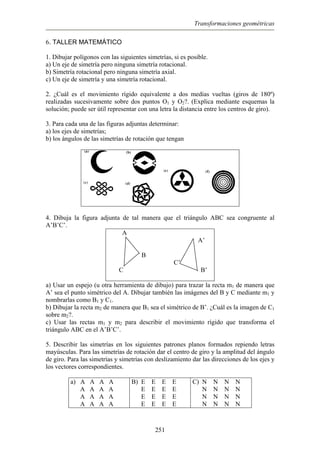 Transformaciones geométricas
6. TALLER MATEMÁTICO
1. Dibujar polígonos con las siguientes simetrías, si es posible.
a) Un eje de simetría pero ninguna simetría rotacional.
b) Simetría rotacional pero ninguna simetría axial.
c) Un eje de simetría y una simetría rotacional.
2. ¿Cuál es el movimiento rígido equivalente a dos medias vueltas (giros de 180º)
realizadas sucesivamente sobre dos puntos O1 y O2?. (Explica mediante esquemas la
solución; puede ser útil representar con una letra la distancia entre los centros de giro).
3. Para cada una de las figuras adjuntas determinar:
a) los ejes de simetrías;
b) los ángulos de las simetrías de rotación que tengan
4. Dibuja la figura adjunta de tal manera que el triángulo ABC sea congruente al
A’B’C’.
A
A’
B
C’
C B’
a) Usar un espejo (u otra herramienta de dibujo) para trazar la recta m1 de manera que
A’ sea el punto simétrico del A. Dibujar también las imágenes del B y C mediante m1 y
nombrarlas como B1 y C1.
b) Dibujar la recta m2 de manera que B1 sea el simétrico de B’. ¿Cuál es la imagen de C1
sobre m2?.
c) Usar las rectas m1 y m2 para describir el movimiento rígido que transforma el
triángulo ABC en el A’B’C’.
5. Describir las simetrías en los siguientes patrones planos formados repiendo letras
mayúsculas. Para las simetrías de rotación dar el centro de giro y la amplitud del ángulo
de giro. Para las simetrías y simetrías con deslizamiento dar las direcciones de los ejes y
los vectores correspondientes.
a) A A A A
A A A A
A A A A
A A A A
B) E E E E
E E E E
E E E E
E E E E
C) N N N N
N N N N
N N N N
N N N N
251
 