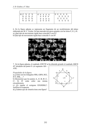 J. D. Godino y F. Ruiz
d) Z N Z N
N Z N Z
Z N Z N
N Z N Z
e) p q p q
d b d b
p q p q
d b d b
f) E E E E
E E E E
E E E E
E E E E
6. En la figura adjunta se representa un fragmento de un recubrimiento del plano
elaborado por M. C. Escher. Se han marcado tres peces grandes con las letras F, G. y H.
a) ¿Qué tipo de movimiento rígido hace coincidir F con G?
b) Qué tipo de movimiento rígido hace coincidir F con H?
B
F G
A' B'
E H
A x O C
L I
D' K J C'
D
7. En la figura adjunta, el cuadrado A'B'C'D' se ha obtenido girando el cuadrado ABCD
45º alrededor del punto O. (el segmento AB =
A'B')
Propiedades de la figura:
a) ¿Cómo son los triángulos FBG, GB'H, HCI,
IC'J, JDK, ....?
b) Desmostrar que los puntos A, A', B, B', C,
C', D, D' están sobre una misma
circunferencia.
c) ¿Es regular el octógono EFGHIJKL?.
Justificar la respuesta.
d) ¿Cuántos ejes de simetría tiene esta figura?
252
 