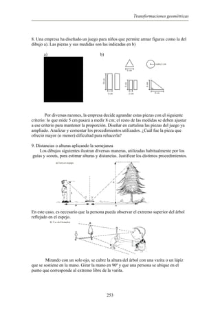 Transformaciones geométricas
8. Una empresa ha diseñado un juego para niños que permite armar figuras como la del
dibujo a). Las piezas y sus medidas son las indicadas en b)
a) b)
Por diversas razones, la empresa decide agrandar estas piezas con el siguiente
criterio: lo que mide 5 cm pasará a medir 8 cm; el resto de las medidas se deben ajustar
a ese criterio para mantener la proporción. Diseñar en cartulina las piezas del juego ya
ampliado. Analizar y comentar los procedimientos utilizados. ¿Cuál fue la pieza que
ofreció mayor (o menor) dificultad para rehacerla?
9. Distancias o alturas aplicando la semejanza
Los dibujos siguientes ilustran diversas maneras, utilizadas habitualmente por los
guías y scouts, para estimar alturas y distancias. Justificar los distintos procedimientos.
En este caso, es necesario que la persona pueda observar el extremo superior del árbol
reflejado en el espejo.
Mirando con un solo ojo, se cubre la altura del árbol con una varita o un lápiz
que se sostiene en la mano. Girar la mano en 90º y que una persona se ubique en el
punto que corresponde al extremo libre de la varita.
253
 