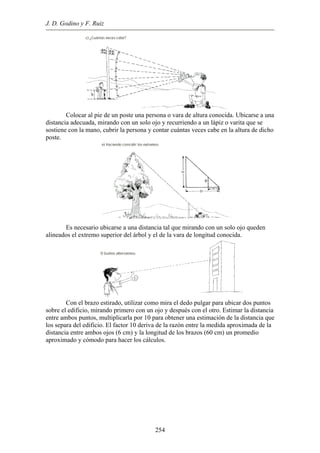 J. D. Godino y F. Ruiz
Colocar al pie de un poste una persona o vara de altura conocida. Ubicarse a una
distancia adecuada, mirando con un solo ojo y recurriendo a un lápiz o varita que se
sostiene con la mano, cubrir la persona y contar cuántas veces cabe en la altura de dicho
poste.
Es necesario ubicarse a una distancia tal que mirando con un solo ojo queden
alineados el extremo superior del árbol y el de la vara de longitud conocida.
Con el brazo estirado, utilizar como mira el dedo pulgar para ubicar dos puntos
sobre el edificio, mirando primero con un ojo y después con el otro. Estimar la distancia
entre ambos puntos, multiplicarla por 10 para obtener una estimación de la distancia que
los separa del edificio. El factor 10 deriva de la razón entre la medida aproximada de la
distancia entre ambos ojos (6 cm) y la longitud de los brazos (60 cm) un promedio
aproximado y cómodo para hacer los cálculos.
254
 