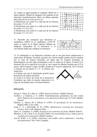 Transformaciones geométricas
10. Copiar en papel pautado el cuadrado ABCD de la
figura adjunta. Dibujar las imágenes del cuadrado en las
siguientes transformaciones. Hacer un dibujo separado
para cada uno de los casos a), b) y c).
a) Homotecias con centro O y cada uno de los factores
de escala, 1/3, 2/3, 4/3.
b) Homotecias con centro A y cada uno de los factores
de escala, 1/3, 2/3 y 4/3.
c) Homotecias con centro P y cada uno de los factores
de escala, 1/3, 2/3 y 4/3.
11. Describir una semejanza que transforme el
cuadrilátero ABCD en el cuadrilátero A’B’C’D’
según se indica en la figura adjunta. Dibujar las
imágenes intermedias de la homotecia y el
movimiento rígido que compone la semejanza.
12. Un pantógrafo es un dispositivo mecánico que se usa para hacer ampliaciones o
reducciones de dibujos. Se puede construir una versión simple usando tiras de cartulina
que se unen de manera articulada con algún tipo de remache formando un
paralelogramo con dos lados prolongados, como se indica en la figura. El punto O se
mantiene fijo en la superficie en la que se van a trazar los dibujos mientras que el P se
mueve sobre la figura a copiar. El lápiz situado en P’ traza la ampliación. (Si se invierte
la función de los puntos P y P’ se obtiene una
reducción).
a) Explicar por qué el pantrógrafo permite hacer
homotecias de manera mecánica.
b) ¿Cuál es el factor de escala de la homotecia?
Considerar que todos los puntos adyacentes a lo
largo de una banda están a la misma distancia.
Bibliografía
Alsina, C., Pérez, R. y Ruiz, C. (1988). Simetría dinámica. Madrid: Síntesis.
Carrillo, J. y Contreras, L. C. (2001). Transformaciones geométricas. En, Enr. Castro
(Ed.), Didáctica de la matemática en la educación primaria (pp. 427-448). Madrid:
Síntesis.
Dickson, L., Brown, M. y Gibson, O. (1991). El aprendizaje de las matemáticas.
Madrid: MEC y Ed. Labor.
Long, C. T. y DeTemple, D. W. (1996). Mathematical reasoning for elementary
teachers. New York: Harper Collins.
Jaime, A. y Gutiérez, A. (1996). El grupo de las isometrías del plano. Madrid: Síntesis.
Martínez, A. M. y Juan, F. R. (Coord.) (1989). Una metodología activa y lúdica para la
enseñanza de la geometría. Madrid: Síntesis.
Van de Walle, J. A. (2001). Elementary and middle school mathematics. Teaching
developmentally. New York: Longman.
255
 
